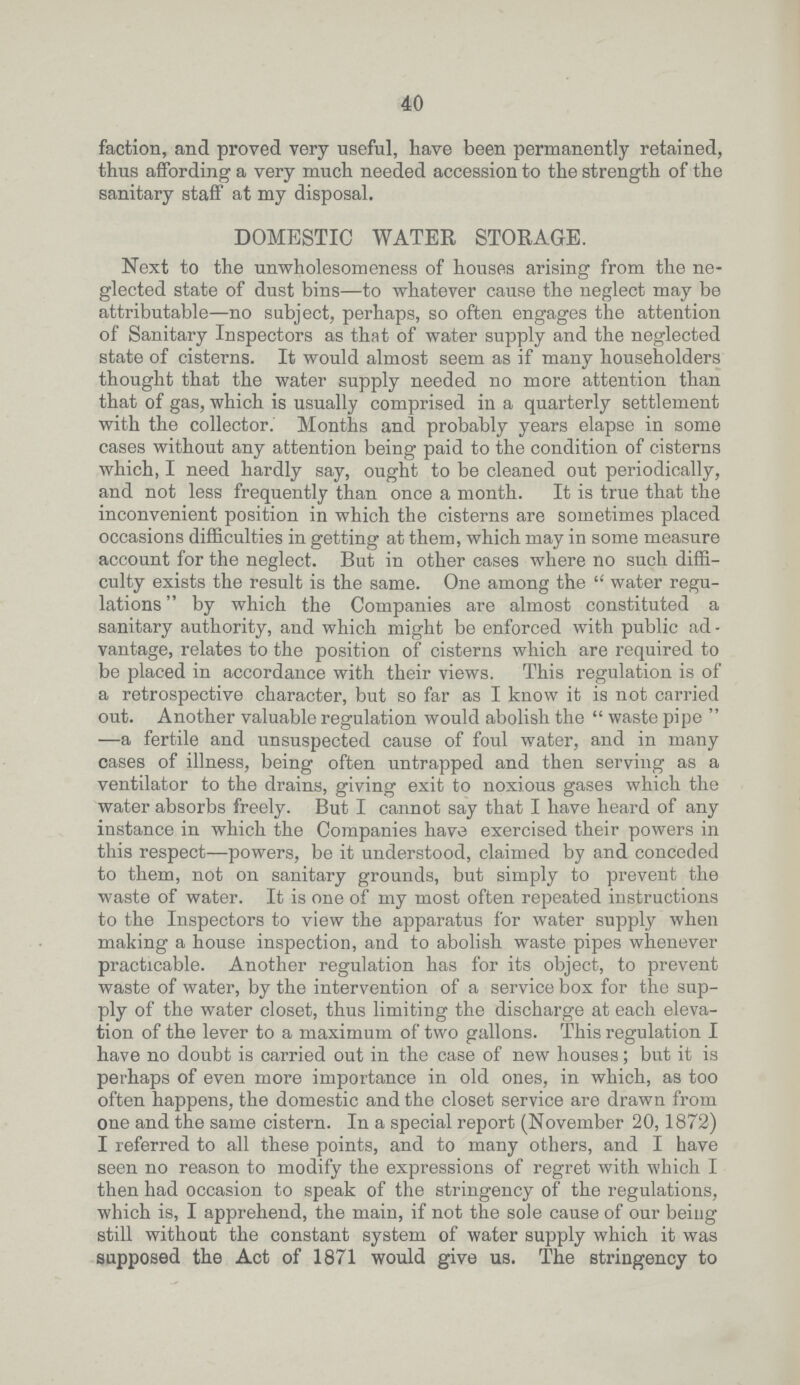 40 faction, and proved very useful, have been permanently retained, thus affording a very much needed accession to the strength of the sanitary staff at my disposal. DOMESTIC WATER STORAGE. Next to the unwholesomeness of houses arising from the ne glected state of dust bins—to whatever cause the neglect may be attributable—no subject, perhaps, so often engages the attention of Sanitary Inspectors as that of water supply and the neglected state of cisterns. It would almost seem as if many householders thought that the water supply needed no more attention than that of gas, which is usually comprised in a quarterly settlement with the collector. Months and probably years elapse in some cases without any attention being paid to the condition of cisterns which, I need hardly say, ought to be cleaned out periodically, and not less frequently than once a month. It is true that the inconvenient position in which the cisterns are sometimes placed occasions difficulties in getting at them, which may in some measure account for the neglect. But in other cases where no such diffi culty exists the result is the same. One among the  water regu lations by which the Companies are almost constituted a sanitary authority, and which might be enforced with public ad vantage, relates to the position of cisterns which are required to be placed in accordance with their views. This regulation is of a retrospective character, but so far as I know it is not carried out. Another valuable regulation would abolish the  waste pipe  —a fertile and unsuspected cause of foul water, and in many cases of illness, being often untrapped and then serving as a ventilator to the drains, giving exit to noxious gases which the water absorbs freely. But I cannot say that I have heard of any instance in which the Companies have exercised their powers in this respect—powers, be it understood, claimed by and conceded to them, not on sanitary grounds, but simply to prevent the waste of water. It is one of my most often repeated instructions to the Inspectors to view the apparatus for water supply when making a house inspection, and to abolish waste pipes whenever practicable. Another regulation has for its object, to prevent waste of water, by the intervention of a service box for the sup ply of the water closet, thus limiting the discharge at each eleva tion of the lever to a maximum of two gallons. This regulation I have no doubt is carried out in the case of new houses; but it is perhaps of even more importance in old ones, in which, as too often happens, the domestic and the closet service are drawn from one and the same cistern. In a special report (November 20, 1872) I referred to all these points, and to many others, and I have seen no reason to modify the expressions of regret with which I then had occasion to speak of the stringency of the regulations, which is, I apprehend, the main, if not the sole cause of our being still without the constant system of water supply which it was supposed the Act of 1871 would give us. The stringency to