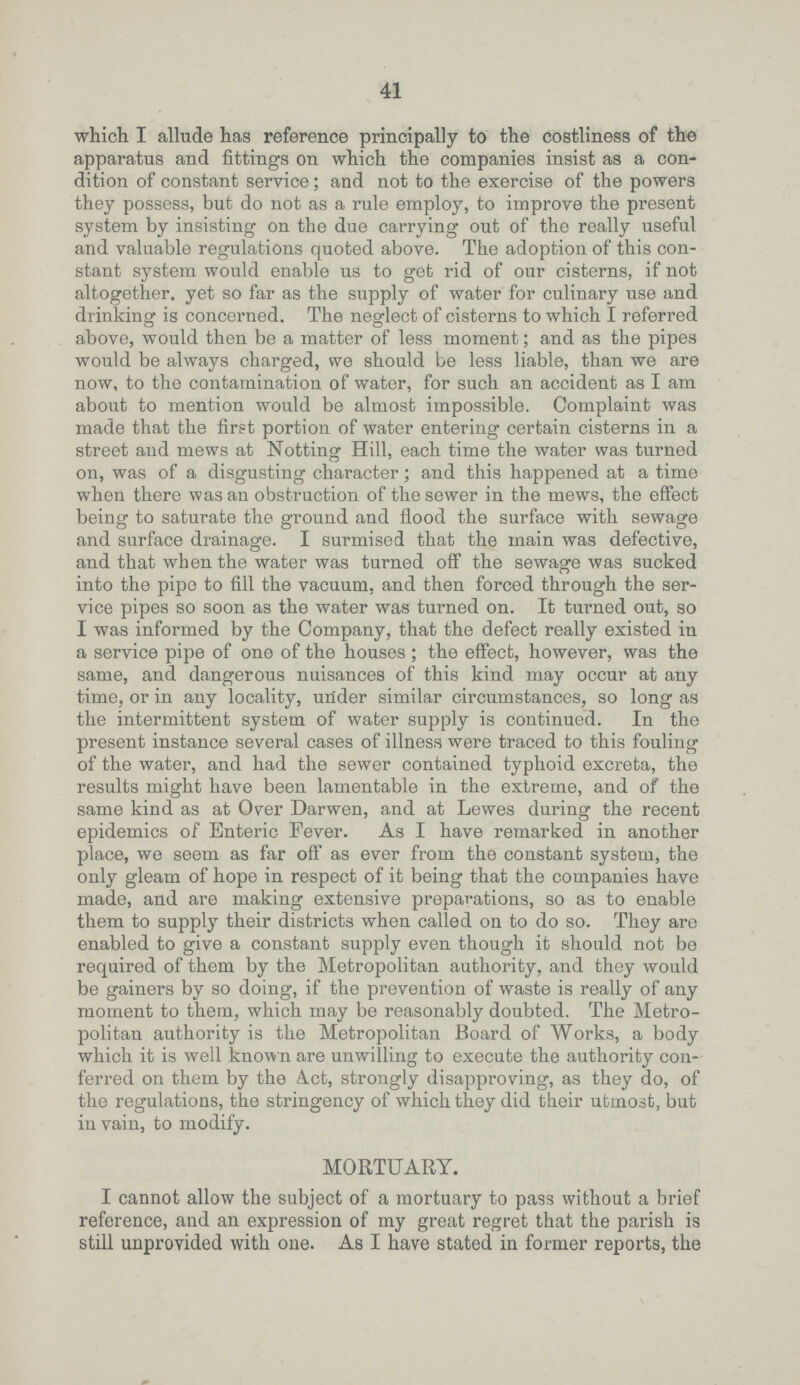 41 which I allude has reference principally to the costliness of the apparatus and fittings on which the companies insist as a con dition of constant service; and not to the exercise of the powers they possess, but do not as a rule employ, to improve the present system by insisting on the due carrying out of the really useful and valuable regulations quoted above. The adoption of this con stant system would enable us to get rid of our cisterns, if not altogether, yet so far as the supply of water for culinary use and drinking is concerned. The neglect of cisterns to which I referred above, would then be a matter of less moment; and as the pipes would be always charged, we should be less liable, than we are now, to the contamination of water, for such an accident as I am about to mention would be almost impossible. Complaint was made that the first portion of water entering certain cisterns in a street and mews at Notting Hill, each time the water was turned on, was of a disgusting character; and this happened at a time when there was an obstruction of the sewer in the mews, the effect being to saturate the ground and flood the surface with sewage and surface drainage. I surmised that the main was defective, and that when the water was turned off the sewage was sucked into the pipe to fill the vacuum, and then forced through the ser vice pipes so soon as the water was turned on. It turned out, so I was informed by the Company, that the defect really existed in a service pipe of one of the houses; the effect, however, was the same, and dangerous nuisances of this kind may occur at any time, or in any locality, urider similar circumstances, so long as the intermittent system of water supply is continued. In the present instance several cases of illness were traced to this fouling of the water, and had the sewer contained typhoid excreta, the results might have been lamentable in the extreme, and of the same kind as at Over Darwen, and at Lewes during the recent epidemics of Enteric Fever. As I have remarked in another place, we seem as far off as ever from the constant system, the only gleam of hope in respect of it being that the companies have made, and are making extensive preparations, so as to enable them to supply their districts when called on to do so. They are enabled to give a constant supply even though it should not be required of them by the Metropolitan authority, and they would be gainers by so doing, if the prevention of waste is really of any moment to them, which may be reasonably doubted. The Metro politan authority is the Metropolitan Board of Works, a body which it is well known are unwilling to execute the authority con ferred on them by the Act, strongly disapproving, as they do, of the regulations, the stringency of which they did their utmost, but in vain, to modify. MORTUARY. I cannot allow the subject of a mortuary to pass without a brief reference, and an expression of my great regret that the parish is still unprovided with one. As I have stated in former reports, the