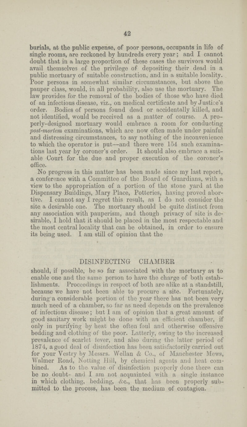 42 burials, at the public expense, of poor persons, occupants in life of single rooms, are reckoned by hundreds every year; and I cannot doubt that in a large proportion of these cases the survivors would avail themselves of the privilege of depositing their dead in a public mortuary of suitable construction, and in a suitable locality. Poor persons in somewhat similar circumstances, but above the pauper class, would, in all probability, also use the mortuary. The law provides for the removal of the bodies of those who have died of an infectious disease, viz., on medical certificate and by Justice's order. Bodies of persons found dead or accidentally killed, and not identified, would be received as a matter of course. A pro perly-designed mortuary would embrace a room for conducting post-mortem examinations, which are now often made under painful and distressing circumstances, to say nothing of the inconvenience to which the operator is put—and there were 154 such examina tions last year by coroner's order. It should also embrace a suit able Court for the due and proper execution of the coroner's office. No progress in this matter has been made since my last report, a conference with a Committee of the Board of Guardians, with a view to the appropriation of a portion of the stone yard at the Dispensary Buildings, Mary Place, Potteries, having proved abor tive. I cannot say I regret this result, as I do not consider the site a desirable one. The mortuary should be quite distinct from any association with pauperism, and though privacy of site is de sirable, I hold that it should be placed in the most respectable and the most central locality that can be obtained, in order to ensure its being used. I am still of opinion that the DISINFECTING CHAMBER should, if possible, be so far associated with the mortuary as to enable one and the same person to have the charge of both estab lishments. Proceedings in respect of both are alike at a standstill, because we have not been able to procure a site. Fortunately, during'a considerable portion of the year there has not been very much need of a chamber, so far as need depends on the prevalence of infectious disease; but 1 am of opinion that a great amount of good sanitary work might be done with an efficient chamber, if only in purifying by heat the often foul and otherwise offensive bedding and clothing of the poor. Latterly, owing to the increased prevalence of scarlet fever, and also during the latter period of 1874, a good deal of disinfection has been satisfactorily carried out for your Vestry by Messrs. Wellan & Co., of Manchester Mews, Walmer Road, Netting Hill, by chemical agents and heat com bined. As to the- value of disinfection properly done there can be no doubt and I am not acquainted with a single instance in which clothing, bedding, &c., that has been properly sub mitted to the process, has been the medium of contagion.