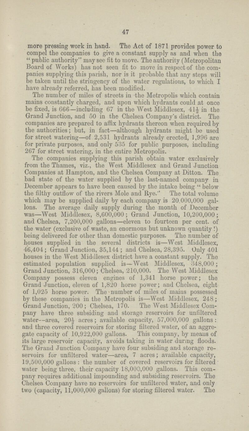 47 more pressing work in hand. The Act of 1871 provides power to compel the companies to give a constant supply as and when the  public authority may see fit to move. The authority (Metropolitan Board of Works) has not seen fit to move in respect of the com panies supplying this parish, nor is it probable that any steps will be taken until the stringency of the water regulations, to which I have already referred, has been modified. The number of miles of streets in the Metropolis which contain mains constantly charged, and upon which hydrants could at once be fixed, is 666—including 67 in the West Middlesex, 41½ in the Grand Junction, and 50 in the Chelsea Company's district. The companies are prepared to affix hydrants thereon when required by the authorities; but, in fact—although hydrants might be used for street watering—of 2,531 hydrants already erected, 1,996 are for private purposes, and only 535 for public purposes, including 267 for street watering, in the entire Metropolis. The companies supplying this parish obtain water exclusively from the Thames, viz., the West Middlesex and Grand Junction Companies at Hampton, and the Chelsea Company at Ditton. The bad state of the water supplied by the last-named company in December appears to have been caused by the intake being  below the filthy outflow of the rivers Mole and Rye. The total volume which may be supplied daily by each company is 20,000,000 gal lons. The average daily supply during the month of December was—West Middlesex, 8,600,000; Grand Junction, 10,200,000; and Chelsea, 7,200,000 gallons—eleven to fourteen per cent. of the water (exclusive of waste, an enormous but unknown quantity !) being delivered for other than domestic purposes. The number of houses supplied in the several districts is—West Middlesex, 46,404; Grand Junction, 35,144; and Chelsea, 28,395. Only 401 houses in the West Middlesex district have a constant supply. The estimated population supplied is—West Middlesex, 348,000; Grand Junction, 316,000; Chelsea, 210,000. The West Middlesex Company possess eleven engines of 1,341 horse power; the Grand Junction, eleven of 1,820 horse power; and Chelsea, eight of 1,025 horse power. The number of miles of mains possessed by these companies in the Metropolis is—West Middlesex, 248; Grand Junction, 200; Chelsea, 170. The West Middlesex Com pany have three subsiding and storage reservoirs for unfiltered water—area, 20½ acres; available capacity, 57,000,000 gallons : and three covered reservoirs for storing filtered water, of an aggre gate capacity of 10,922,000 gallons. This company, by means of its large reservoir capacity, avoids taking in water durmg floods. The Grand Junction Company have four subsiding and storage re servoirs for unfiltered water—area, 7 acres; available capacity, 19,500,000 gallons : the number of covered reservoirs for filtered water being three, their capacity 18,000,000 gallons. This com pany requires additional impounding and subsiding reservoirs. The Chelsea Company have no reservoirs for unfiltered water, and only two (capacity, 11,000,000 gallons) for storing filtered water. The