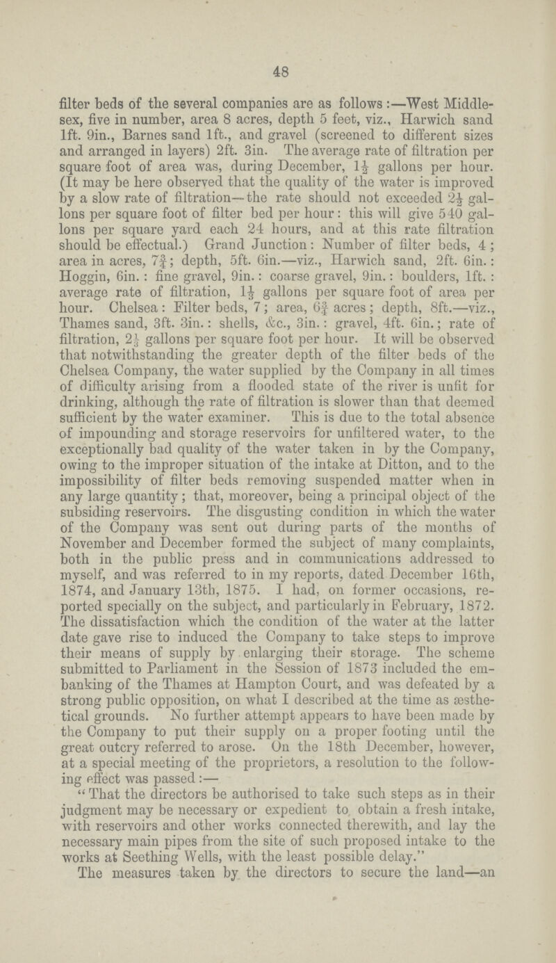 48 filter beds of the several companies are as follows:—West Middle sex, five in number, area 8 acres, depth 5 feet, viz., Harwich sand lft. 9in., Barnes sand 1ft., and gravel (screened to different sizes and arranged in layers) 2ft. 3in. The average rate of filtration per square foot of area was, during December, 1½ gallons per hour. (It may be here observed that the quality of the water is improved by a slow rate of filtration— the rate should not exceeded 2½ gal lons per square foot of filter bed per hour: this will give 540 gal lons per square yard each 24 hours, and at this rate filtration should be effectual.) Grand Junction : Number of filter beds, 4; area in acres, 7¾; depth, 5ft. 6in.—viz., Harwich sand, 2ft. 6in.: Hoggin, 6in.: fine gravel, 9in.: coarse gravel, 9in.: boulders, lft. : average rate of filtration, 11/3 gallons per square foot of area per hour. Chelsea : Filter beds, 7; area, 6f acres; depth, 8ft.—viz., Thames sand, 3ft. 3in.: shells, &c., Sin.: gravel, 4ft. 6in.; rate of filtration, 21/3 gallons per square foot per hour. It will be observed that notwithstanding the greater depth of the filter beds of the Chelsea Company, the water supplied by the Company in all times of difficulty arising from a flooded state of the river is unfit for drinking, although the rate of filtration is slower than that deemed sufficient by the water examiner. This is due to the total absence of impounding and storage reservoirs for unfiltered water, to the exceptionally bad quality of the water taken in by the Company, owing to the improper situation of the intake at Ditton, and to the impossibility of filter beds removing suspended matter when in any large quantity; that, moreover, being a principal object of the subsiding reservoirs. The disgusting condition in which the water of the Company was sent out during parts of the months of November and December formed the subject of many complaints, both in the public press and in communications addressed to myself, and was referred to in my reports, dated December 16th, 1874, and January 13th, 1875. I had, on former occasions, re ported specially on the subject, and particularly in February, 1872. The dissatisfaction which the condition of the water at the latter date gave rise to induced the Company to take steps to improve their means of supply by enlarging their storage. The scheme submitted to Parliament in the Session of 1873 included the em banking of the Thames at Hampton Court, and was defeated by a strong public opposition, on what I described at the time as sesthe tical grounds. No further attempt appears to have been made by the Company to put their supply on a proper footing until the great outcry referred to arose. On the 18th December, however, at a special meeting of the proprietors, a resolution to the follow ing effect was passed:—  That the directors be authorised to take such steps as in their judgment may be necessary or expedient to obtain a fresh intake, with reservoirs and other works connected therewith, and lay the necessary main pipes from the site of such proposed intake to the works at Seething Wells, with the least possible delay. The measures taken by the directors to secure the land—an