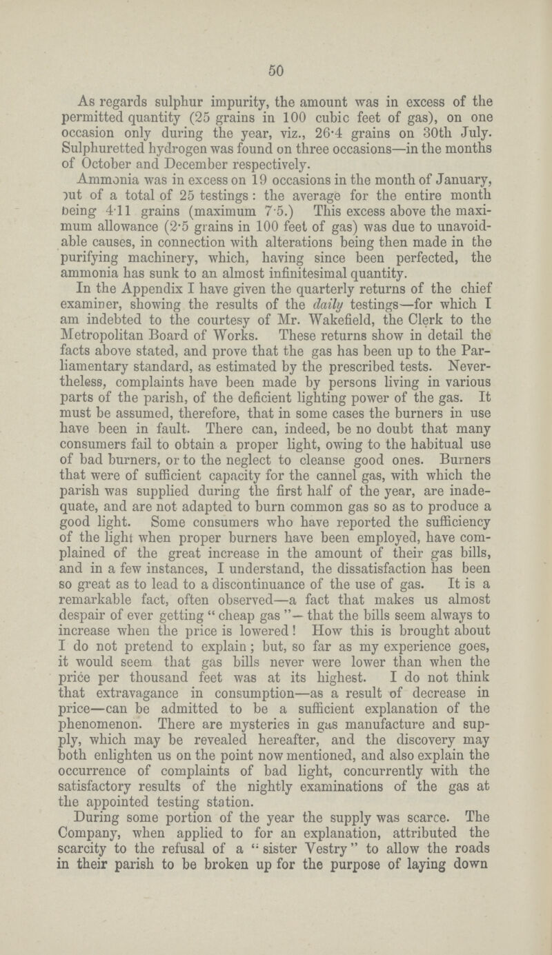 50 As regards sulphur impurity, the amount was in excess of the permitted quantity (25 grains in 100 cubic feet of gas), on one occasion only during the year, viz., 26.4 grains on 30th July. Sulphuretted hydrogen was found on three occasions—in the months of October and December respectively. Ammonia was in excess on 19 occasions in the month of January, put of a total of 25 testings: the average for the entire month being 4.11 grains (maximum 7 5.) This excess above the maxi mum allowance (2.5 grains in 100 feet of gas) was due to unavoid able causes, in connection with alterations being then made in the purifying machinery, which, having since been perfected, the ammonia has sunk to an almost infinitesimal quantity. In the Appendix I have given the quarterly returns of the chief examiner, showing the results of the daily testings—for which I am indebted to the courtesy of Mr. Wakefield, the Clerk to the Metropolitan Board of Works. These returns show in detail the facts above stated, and prove that the gas has been up to the Par liamentary standard, as estimated by the prescribed tests. Never theless, complaints have been made by persons living in various parts of the parish, of the deficient lighting power of the gas. It must be assumed, therefore, that in some cases the burners in use have been in fault. There can, indeed, be no doubt that many consumers fail to obtain a proper light, owing to the habitual use of bad burners, or to the neglect to cleanse good ones. Burners that were of sufficient capacity for the cannel gas, with which the parish was supplied during the first half of the year, are inade quate, and are not adapted to burn common gas so as to produce a good light. Some consumers who have reported the sufficiency of the light when proper burners have been employed, have com plained of the great increase in the amount of their gas bills, and in a few instances, I understand, the dissatisfaction has been so great as to lead to a discontinuance of the use of gas. It is a remarkable fact, often observed—a fact that makes us almost despair of ever getting cheap gas that the bills seem always to increase when the price is lowered! How this is brought about I do not pretend to explain; but, so far as my experience goes, it would seem that gas bills never were lower than when the price per thousand feet was at its highest. I do not think that extravagance in consumption—as a result of decrease in price—can be admitted to be a sufficient explanation of the phenomenon. There are mysteries in gas manufacture and sup ply, which may be revealed hereafter, and the discovery may both enlighten us on the point now mentioned, and also explain the occurrence of complaints of bad light, concurrently with the satisfactory results of the nightly examinations of the gas at the appointed testing station. During some portion of the year the supply was scarce. The Company, when applied to for an explanation, attributed the scarcity to the refusal of a sister Vestry to allow the roads in their parish to be broken up for the purpose of laying down