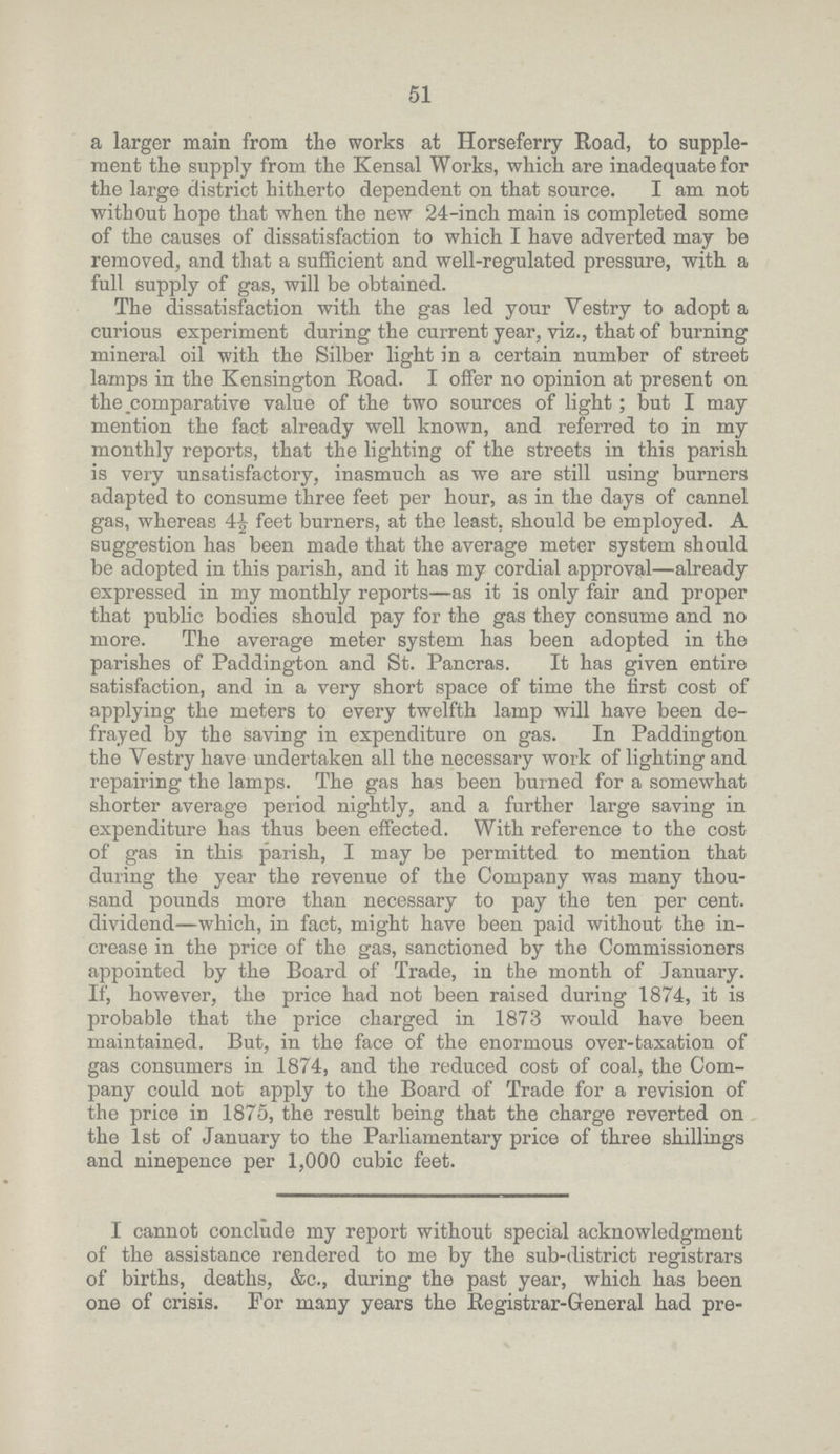 51 a larger main from the works at Horseferry Road, to supple ment the supply from the Kensal Works, which are inadequate for the large district hitherto dependent on that source. I am not without hope that when the new 24-inch main is completed some of the causes of dissatisfaction to which I have adverted may be removed, and that a sufficient and well-regulated pressure, with a full supply of gas, will be obtained. The dissatisfaction with the gas led your Vestry to adopt a curious experiment during the current year, viz., that of burning mineral oil with the Silber light in a certain number of street lamps in the Kensington Road. I offer no opinion at present on the comparative value of the two sources of light; but I may mention the fact already well known, and referred to in my monthly reports, that the lighting of the streets in this parish is very unsatisfactory, inasmuch as we are still using burners adapted to consume three feet per hour, as in the days of cannel gas, whereas 4½ feet burners, at the least, should be employed. A suggestion has been made that the average meter system should be adopted in this parish, and it has my cordial approval—already expressed in my monthly reports—as it is only fair and proper that public bodies should pay for the gas they consume and no more. The average meter system has been adopted in the parishes of Paddington and St. Pancras. It has given entire satisfaction, and in a very short space of time the first cost of applying the meters to every twelfth lamp will have been de frayed by the saving in expenditure on gas. In Paddington the Vestry have undertaken all the necessary work of lighting and repairing the lamps. The gas has been burned for a somewhat shorter average period nightly, and a further large saving in expenditure has thus been effected. With reference to the cost of gas in this parish, I may be permitted to mention that during the year the revenue of the Company was many thou sand pounds more than necessary to pay the ten per cent. dividend—which, in fact, might have been paid without the in crease in the price of the gas, sanctioned by the Commissioners appointed by the Board of Trade, in the month of January. If, however, the price had not been raised during 1874, it is probable that the price charged in 1873 would have been maintained. But, in the face of the enormous over-taxation of gas consumers in 1874, and the reduced cost of coal, the Com pany could not apply to the Board of Trade for a revision of the price in 1875, the result being that the charge reverted on the 1st of January to the Parliamentary price of three shillings and ninepence per 1,000 cubic feet. I cannot conclude my report without special acknowledgment of the assistance rendered to me by the sub-district registrars of births, deaths, &c., during the past year, which has been one of crisis. For many years the Registrar-General had pre¬