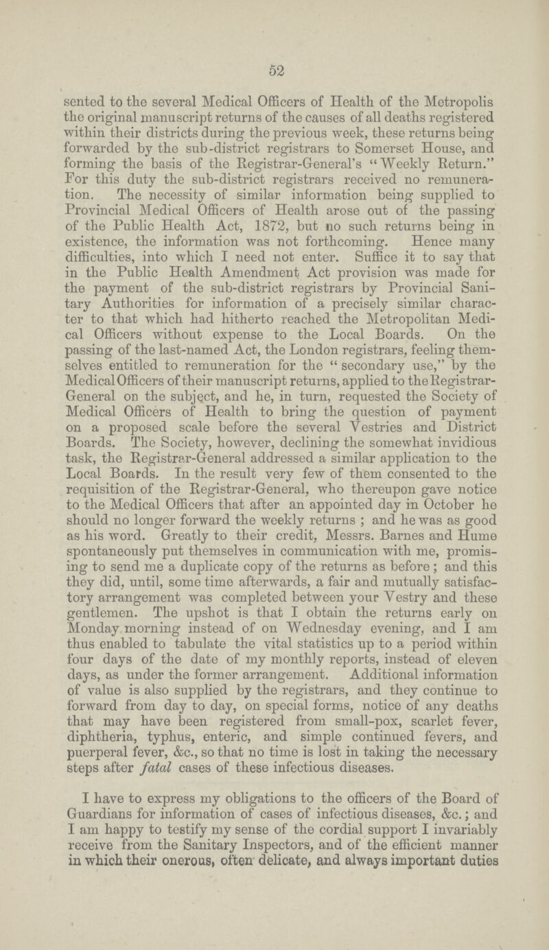 52 sented to the several Medical Officers of Health of the Metropolis the original manuscript returns of the causes of all deaths registered within their districts during the previous week, these returns being forwarded by the sub-district registrars to Somerset House, and forming the basis of the Registrar-General's Weekly Return. For this duty the sub-district registrars received no remunera tion. The necessity of similar information being supplied to Provincial Medical Officers of Health arose out of the passing of the Public Health Act, 1872, but no such returns being in existence, the information was not forthcoming. Hence many difficulties, into which I need not enter. Suffice it to say that in the Public Health Amendment Act provision was made for the payment of the sub-district registrars by Provincial Sani tary Authorities for information of a precisely similar charac ter to that which had hitherto reached the Metropolitan Medi cal Officers without expense to the Local Boards. On the passing of the last-named Act, the London registrars, feeling them selves entitled to remuneration for the secondary use, by the Medical Officers of their manuscript returns, applied to the Registrar General on the subject, and he, in turn, requested the Society of Medical Officers of Health to bring the question of payment on a proposed scale before the several Vestries and District Boards. The Society, however, declining the somewhat invidious task, the Registrar-General addressed a similar application to the Local Boards. In the result very few of them consented to the requisition of the Registrar-General, who thereupon gave notice to the Medical Officers that after an appointed day in October he should no longer forward the weekly returns; and he was as good as his word. Greatly to their credit, Messrs. Barnes and Hume spontaneously put themselves in communication with me, promis ing to send me a duplicate copy of the returns as before; and this they did, until, some time afterwards, a fair and mutually satisfac tory arrangement was completed between your Vestry and these gentlemen. The upshot is that I obtain the returns early on Monday morning instead of on Wednesday evening, and I am thus enabled to tabulate the vital statistics up to a period within four days of the date of my monthly reports, instead of eleven days, as under the former arrangement. Additional information of value is also supplied by the registrars, and they continue to forward from day to day, on special forms, notice of any deaths that may have been registered from small-pox, scarlet fever, diphtheria, typhus, enteric, and simple continued fevers, and puerperal fever, &c., so that no time is lost in taking the necessary steps after fatal cases of these infectious diseases. I have to express my obligations to the officers of the Board of Guardians for information of cases of infectious diseases, &c.; and I am happy to testify my sense of the cordial support I invariably receive from the Sanitary Inspectors, and of the efficient manner in which their onerous, often delicate, and always important duties