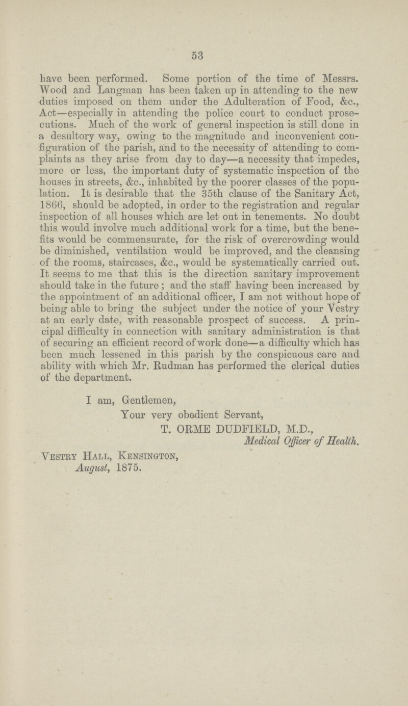 53 have been performed. Some portion of the time of Messrs. Wood and Langman has been taken up in attending to the new duties imposed on them under the Adulteration of Pood, &c., Act—especially in attending the police court to conduct prose cutions. Much of the work of general inspection is still done in a desultory way, owing to the magnitude and inconvenient con figuration of the parish, and to the necessity of attending to com plaints as they arise from day to day—a necessity that impedes, more or less, the important duty of systematic inspection of the houses in streets, &c., inhabited by the poorer classes of the popu lation. It is desirable that the 35th clause of the Sanitary Act, 1866, should be adopted, in order to the registration and regular inspection of all houses which are let out in tenements. No doubt this would involve much additional work for a time, but the bene fits would be commensurate, for the risk of overcrowding would be diminished, ventilation would be improved, and the cleansing of the rooms, staircases, &c., would be systematically carried out. It seems to me that this is the direction sanitary improvement should take in the future; and the staff having been increased by the appointment of an additional officer, I am not without hope of being able to bring the subject under the notice of your Vestry at an early date, with reasonable prospect of success. A prin cipal difficulty in connection with sanitary administration is that of securing an efficient record of work done—a difficulty which has been much lessened in this parish by the conspicuous care and ability with which Mr. Rudman has performed the clerical duties of the department. I am, Gentlemen, Your very obadient Servant, T. ORME DUDFIELD, M.D., Medical Officer of Health. Vestry Hall, Kensington, August, 1875.