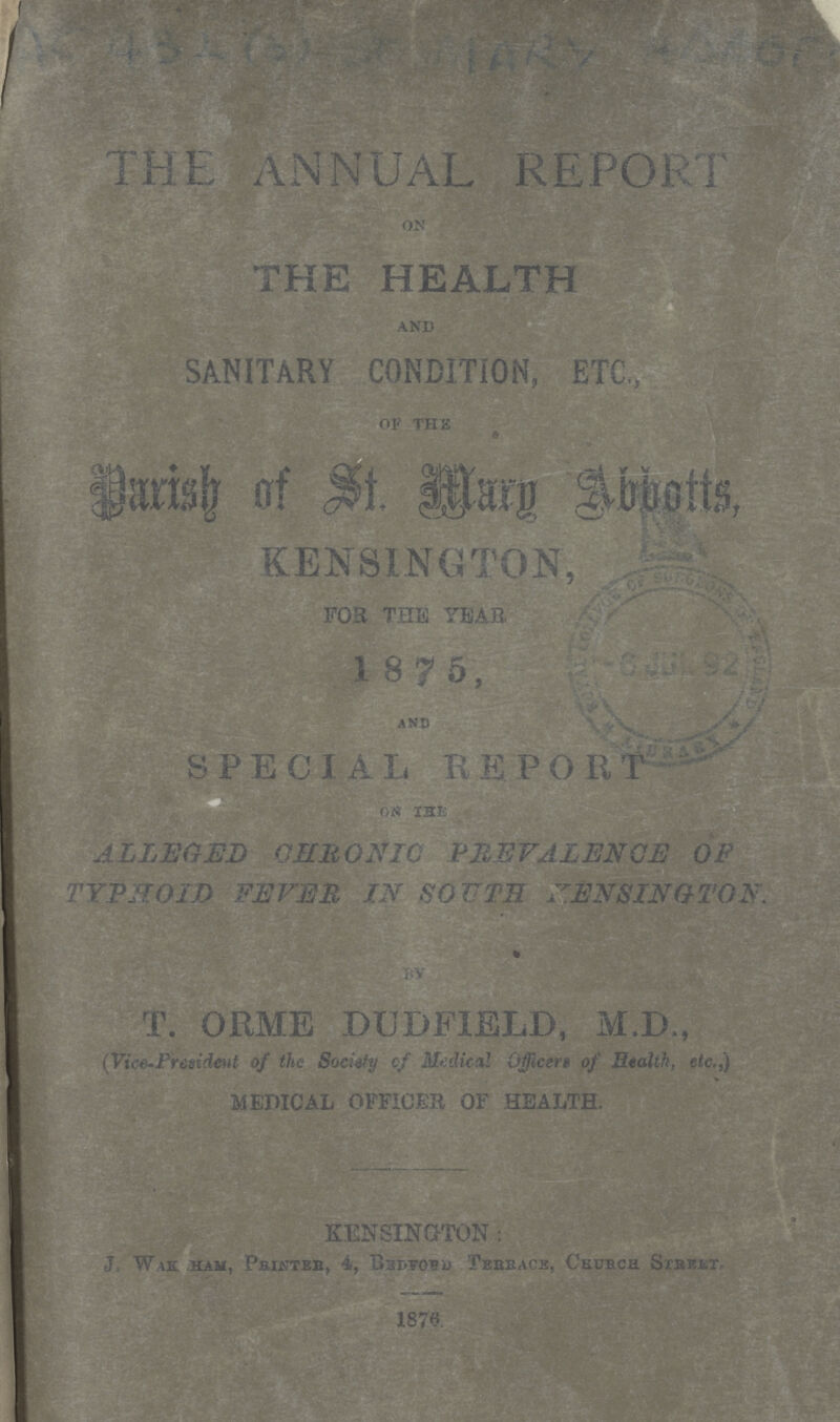 432 (3) St. MARY ABBOTS THE ANNUAL REPORT ON THE HEALTH AND SANITARY CONDITION, ETC., ' OF THE Parish of St. Mary Abbots, KENSINGTON, FOR THE YEAR 1875, and SPECIAL REPORT ALLEGED CHRONIC PREVALENCE OF TYPHOID FEVER IN SOUTH KENSINGTON. by T. ORME DUDFIELD, M.D., (Vice-President of the Society of Medical Officers of Health, etc.,) MEDICAL OFFICER OF HEALTH. KENSINGTON: J. Wakham, Printer, 4, Bedford terrace, church street. 1876.