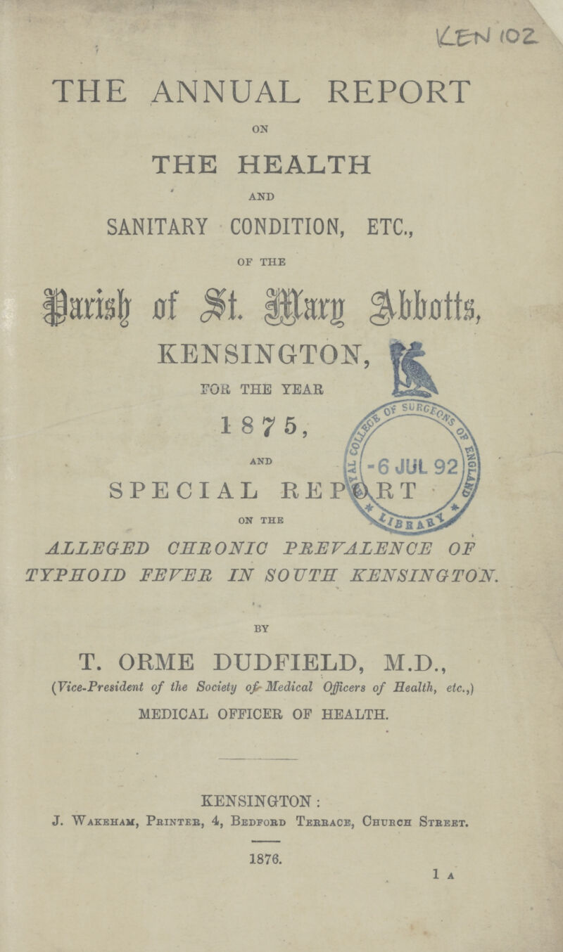 KEN 102 THE ANNUAL REPORT ON THE HEALTH AND SANITARY CONDITION, ETC., OF THE Parish of St. Mary Abbotts, KENSINGTON, FOR THE YEAR 1875, AND SPECIAL REPORT on the ALLEGED CHRONIC PREVALENCE OF TYPHOID FEVER IN SOUTH KENSINGTON. BY T. ORME DUDFIELD, M.D., (Vice-President of the Society of Medical Officers of Health, etc.,) MEDICAL OFFICER OF HEALTH. KENSINGTON: J. Wakeham, Printer, 4, Bedford Terrace, Church Street. 1876. 1 a