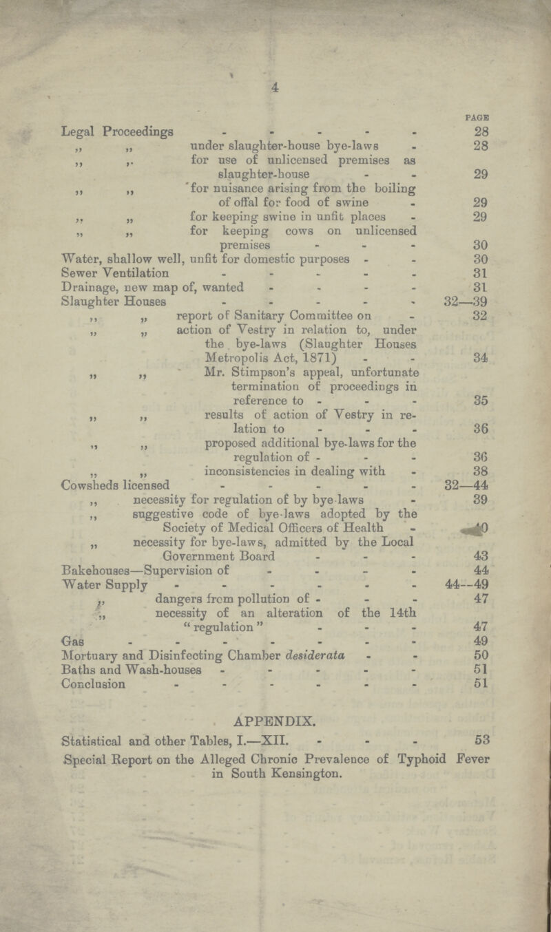 4 page Legal Proceedings 28 „ „ under slaughter-house bye-laws 28 „ „ for use of unlicensed premises as slaughter-house 29 „ „ 'for nuisance arising from the boiling of offal for food of swine 29 „ „ for keeping swine in unfit places 29 „ „ for keeping cows on unlicensed premises 30 Water, shallow well, unfit for domestic purposes 30 Sewer Ventilation 31 Drainage, new map of, wanted 31 Slaughter Houses 32—39 „ „ report of Sanitary Committee on 32 „ „ action of Vestry in relation to, under the bye-laws (Slaughter Houses Metropolis Act, 1871) 34 „ „ Mr. Stimpson's appeal, unfortunate termination of proceedings in reference to 35 „ „ results of action of Vestry in re¬ lation to 36 „ „ proposed additional bye-laws for the regulation of 36 „ „ inconsistencies in dealing with 38 Cowsheds licensed 32—44 „ necessity for regulation of by bye laws 39 „ suggestive code of bye-laws adopted by the Society of Medical Officers of Health necessity for bye-laws, admitted by the Local Government Board 43 Bakehouses—Supervision of 44 Water Supply 44—49 „ dangers from pollution of 47 „ necessity of an alteration of the 14th regulation 47 Gas 49 Mortuary and Disinfecting Chamber desiderata 50 Baths and Wash-houses 51 Conclusion 51 APPENDIX. Statistical and other Tables, I.—XII. 53 Special Report on the Alleged Chronic Prevalence of Typhoid Fever in South Kensington.