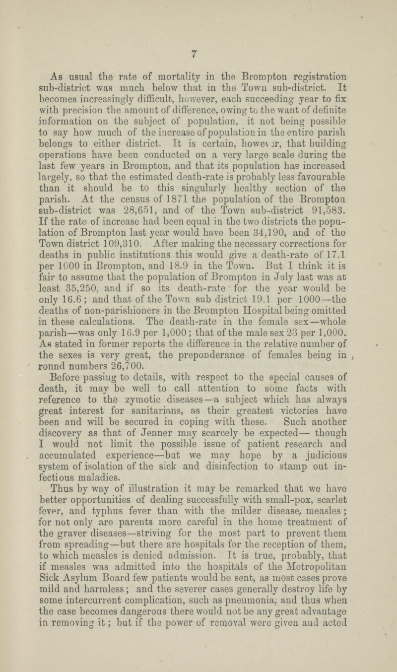 7 As usual the rate of mortality in the Brompton registration sub-district was much below that in the Town sub-district. It becomes increasingly difficult, however, each succeeding year to fix with precision the amount of difference, owing to the want of definite information on the subject of population, it not being possible to say how much of the increase of population in the entire parish belongs to either district. It is certain, however, that building operations have been conducted on a very large scale during the last few years in Brompton, and that its population has increased largely, so that the estimated death-rate is probably less favourable than it should be to this singularly healthy section of the parish. At the census of 1871 the population of the Brompton sub-district was 28,651, and of the Town sub-district 91,583. If the rate of increase had been equal in the two districts the popu lation of Brompton last year would have been 34,190, and of the Town district 109,310. After making the necessary corrections for deaths in public institutions this would give a death-rate of 17.1 per 1000 in Brompton, and 18.9 in the Town. But I think it is fair to assume that the population of Brompton in July last was at least 35,250, and if so its death-rate for the year would be only 16.6; and that of the Town sub district 19.1 per 1000—the deaths of non-parishioners in the Brompton Hospital being omitted in these calculations. The death-rate in the female sex—whole parish—was only 16.9 per 1,000; that of the male sex 23 per 1,000. As stated in former reports the difference in the relative number of the sexes is very great, the preponderance of females being in ronnd numbers 26,700. Before passing to details, with respect to the special causes of death, it may be well to call attention to some facts with reference to the zymotic diseases—a subject which has always great interest for sanitarians, as their greatest victories have been and will be secured in coping with these. Such another discovery as that of Jenner may scarcely be expected— though I would not limit the possible issue of patient research and accumulated experience—but we may hope by a judicious system of isolation of the sick and disinfection to stamp out in fectious maladies. Thus by way of illustration it may be remarked that we have better opportunities of dealing successfully with small-pox, scarlet fever, and typhus fever than with the milder disease, measles; for not only are parents more careful in the home treatment of the graver diseases—striving for the most part to prevent them from spreading—but there are hospitals for the reception of them, to which measles is denied admission. It is true, probably, that if measles was admitted into the hospitals of the Metropolitan Sick Asylum Board few patients would be sent, as most cases prove mild and harmless; and the severer cases generally destroy life by some intercurrent complication, such as pneumonia, and thus when the case becomes dangerous there would not be any great advantage in removing it; but if the power of removal were given and acted