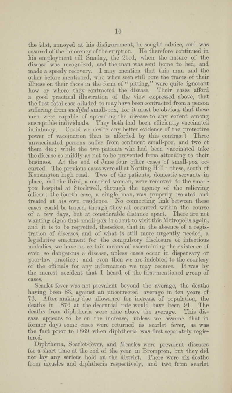 10 the 21st, annoyed at his disfigurement, he sought advice, and was assured of the innocency of the eruption. He therefore continued in his employment till Sunday, the 23rd, when the nature of the disease was recognized, and the man was sent home to bed, and made a speedy recovery. I may mention that this man and the other before mentioned, who when seen still bore the traces of their illness on their faces in the form of pitting, were quite ignorant how or where they contracted the disease. Their cases afford a good practical illustration of the view expressed above, that the first fatal case alluded to may have been contracted from a person suffering from modified small-pox, for it must be obvious that these men were capable of spreading the disease to any extent among susceptible individuals. They both had been efficiently vaccinated in infancy. Could we desire any better evidence of the protective power of vaccination than is afforded by this contrast? Three unvaccinated persons suffer from confluent small-pox, and two of them die; while the two patients who had been vaccinated take the disease so mildly as not to be prevented from attending to their business. At the end of June four other cases of small-pox oc curred. The previous cases were all at Notting Hill: these, south of Kensington high road. Two of the patients, domestic servants in place, and the third, a married woman, were removed to the small pox hospital at Stockwell, through the agency of the relieving officer; the fourth case, a single man, was properly isolated and treated at his own residence. No connecting link between these cases could be traced, though they all occurred within the course of a few days, but at considerable distance apart. There are not wanting signs that small-pox is about to visit this Metropolis again, and it is to be regretted, therefore, that in the absence of a regis tration of diseases, and of what is still more urgently needed, a legislative enactment for the compulsory disclosure of infectious maladies, we have no certain means of ascertaining the existence of even so dangerous a disease, unless cases occur in dispensary or poor-law practice; and even then we are indebted to the courtesy of the officials for any information we may receive. It was by the merest accident that I heard of the first-mentioned group of cases. Scarlet fever was not prevalent beyond the average, the deaths having been 83, against an uncorrected average in ten years of 73. After making due allowance for increase of population, the deaths in 1876 at the decennial rate would have been 91. The deaths from diphtheria were nine above the average. This dis ease appears to be on the increase, unless we assume that in former days some cases were returned as scarlet fever, as was the fact prior to 1869 when diphtheria was first separately regis tered. Diphtheria, Scarlet-fever, and Measles were prevalent diseases for a short time at the end of the year in Brompton, but they did not lay any serious hold on the district. There were six deaths from measles and diphtheria respectively, and two from scarlet+