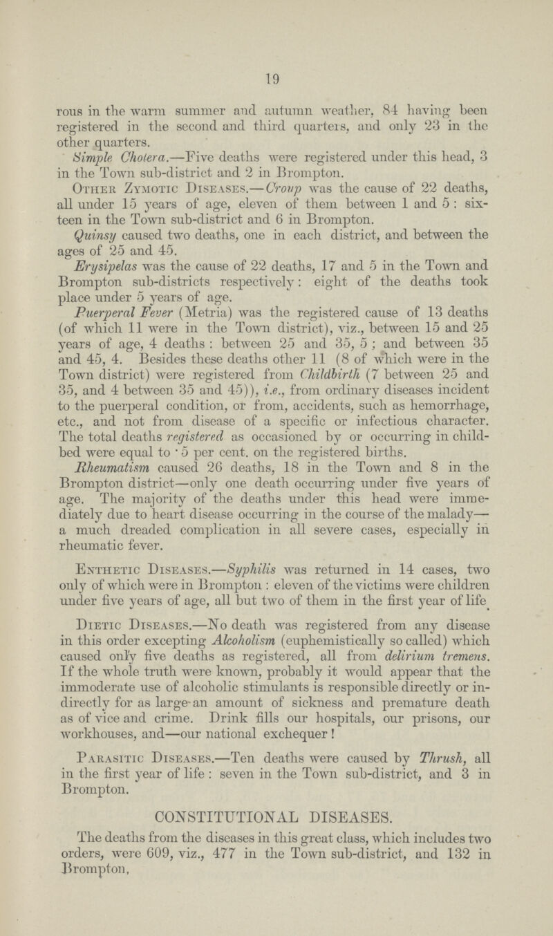 19 rous in the warm summer and autumn weather, 84 having been registered in the second and third quarters, and only 23 in the other quarters. Simple Cholera,-Five deaths were registered under this head, 3 in the Town sub-district and 2 in Brompton. Other Zymotic Diseases.-Croup was the cause of 22 deaths, all under 15 years of age, eleven of them between 1 and 5 : six teen in the Town sub-district and 6 in Brompton. Quinsy caused two deaths, one in each district, and between the ages of 25 and 45. Erysipelas was the cause of 22 deaths, 17 and 5 in the Town and Brompton sub-districts respectively: eight of the deaths took place under 5 years of age. Puerperal Fever (Metria) was the registered cause of 13 deaths (of which 11 were in the Town district), viz., between 15 and 25 years of age, 4 deaths : between 25 and 35, 5 ; and between 35 and 45, 4. Besides these deaths other 11 (8 of which were in the Town district) were registered from Childbirth (7 between 25 and 35, and 4 between 35 and 45)), i.e., from ordinary diseases incident to the puerperal condition, or from, accidents, such as hemorrhage, etc., and not from disease of a specific or infectious character. The total deaths registered as occasioned by or occurring in child bed were equal to 5 per cent, on the registered births. Rheumatism caused 26 deaths, 18 in the Town and 8 in the Brompton district-only one death occurring under five years of age. The majority of the deaths under this head were imme diately due to heart disease occurring in the course of the malady— a much dreaded complication in all severe cases, especially in rheumatic fever. Enthetic Diseases.-Syphilis was returned in 14 cases, two only of which were in Brompton : eleven of the victims were children under five years of age, all but two of them in the first year of life Dietic Diseases.—No death was registered from any disease in this order excepting Alcoholism (euphemistically so called) which caused only five deaths as registered, all from delirium tremens. If the whole truth were known, probably it would appear that the immoderate use of alcoholic stimulants is responsible directly or in directly for as large an amount of sickness and premature death as of vice and crime. Drink fills our hospitals, our prisons, our workhouses, and —our national exchequer ! Parasitic Diseases.-Ten deaths were caused by Thrush, all in the first year of life : seven in the Town sub-district, and 3 in Brompton. CONSTITUTIONAL DISEASES. The deaths from the diseases in this great class, which includes two orders, were 609, viz., 477 in the Town sub-district, and 132 in Brompton,