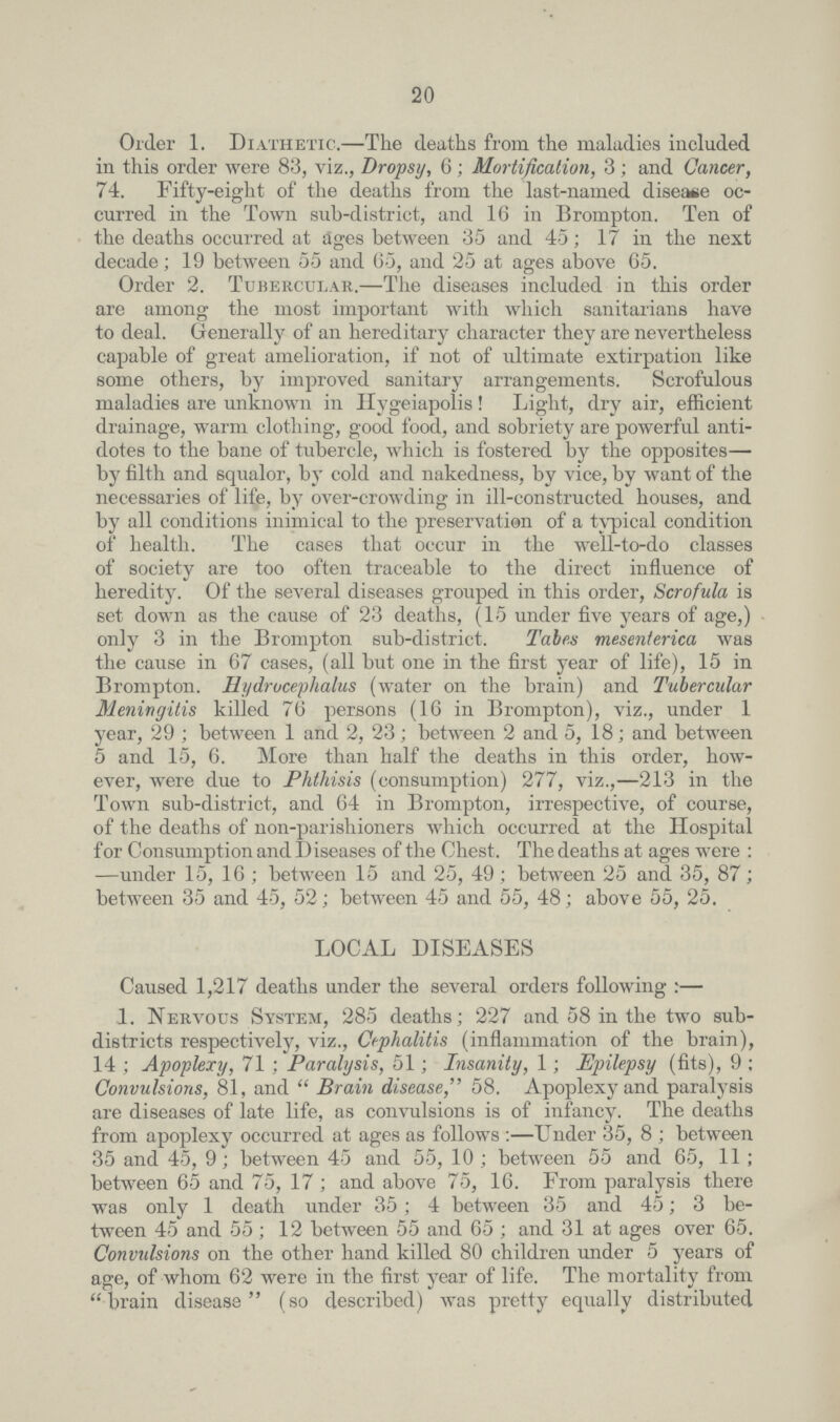 20 Order 1. Diathetic.-The deaths from the maladies included in this order were 83, viz., Dropsy, 6; Mortification, 3; and Cancer, 74. Fifty-eight of the deaths from the last-named disease oc curred in the Town sub-district, and 16 in Brompton. Ten of the deaths occurred at ages between 35 and 45; 17 in the next decade; 19 between 55 and 65, and 25 at ages above 65. Order 2. Tubercular.-The diseases included in this order are among the most important with which sanitarians have to deal. Generally of an hereditary character they are nevertheless capable of great amelioration, if not of ultimate extirpation like some others, by improved sanitary arrangements. Scrofulous maladies are unknown in Hygeiapolis! Light, dry air, efficient drainage, warm clothing, good food, and sobriety are powerful anti dotes to the bane of tubercle, which is fostered by the opposites by filth and squalor, by cold and nakedness, by vice, by want of the necessaries of life, by over-crowding in ill-constructed houses, and by all conditions inimical to the preservation of a typical condition of health. The cases that occur in the well-to-do classes of society are too often traceable to the direct influence of heredity. Of the several diseases grouped in this order, Scrofula is set down as the cause of 23 deaths, (15 under five years of age,) only 3 in the Brompton sub-district. Tales mesenterica was the cause in 67 cases, (all but one in the first year of life), 15 in Brompton. Hydrocephalus (water on the brain) and Tubercular Meningitis killed 76 persons (16 in Brompton), viz., under 1 year, 29 ; between 1 and 2, 23; between 2 and 5, 18; and between 5 and 15, 6. More than half the deaths in this order, how ever, were due to Phthisis (consumption) 277, viz.,-213 in the Town sub-district, and 64 in Brompton, irrespective, of course, of the deaths of non-parishioners which occurred at the Hospital for Consumption and Diseases of the Chest. The deaths at ages were : —under 15, 16 ; between 15 and 25, 49; between 25 and 35, 87; between 35 and 45, 52; between 45 and 55, 48; above 55, 25. LOCAL DISEASES Caused 1,217 deaths under the several orders following:- 1. Nervous System, 285 deaths; 227 and 58 in the two sub districts respectively, viz., Cephalitis (inflammation of the brain), 14 ; Apoplexy, 71 ; Paralysis, 51; Insanity, 1; Epilepsy (fits), 9 ; Convulsions, 81, and Brain disease, 58. Apoplexy and paralysis are diseases of late life, as convulsions is of infancy. The deaths from apoplexy occurred at ages as follows:-Under 35, 8 ; between 35 and 45, 9; between 45 and 55, 10 ; between 55 and 65, 11 ; between 65 and 75, 17 ; and above 75, 16. From paralysis there was only 1 death under 35; 4 between 35 and 45; 3 be tween 45 and 55; 12 between 55 and 65; and 31 at ages over 65. Convulsions on the other hand killed 80 children under 5 years of age, of whom 62 were in the first year of life. The mortality from brain disease (so described) was pretty equally distributed