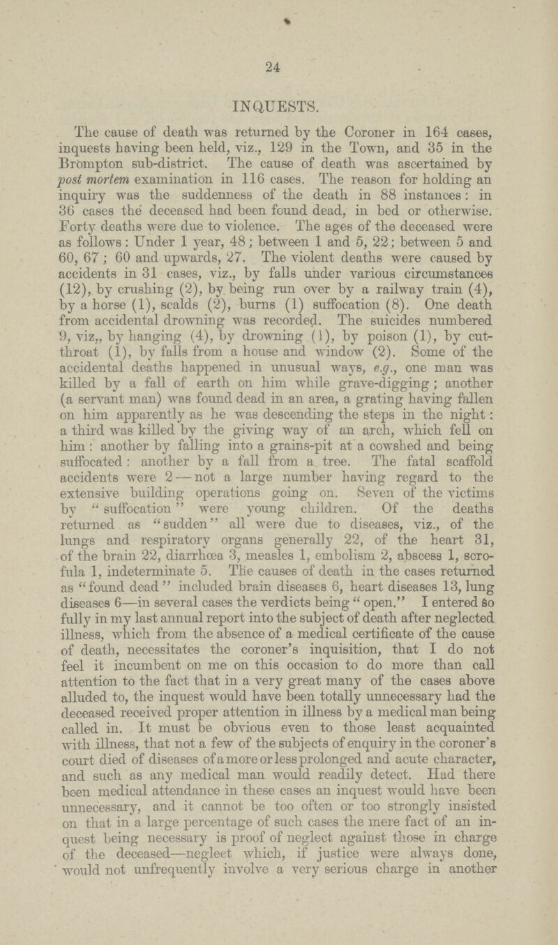 24 INQUESTS. The cause of death was returned by the Coroner in 164 oases, inquests having been held, viz., 129 in the Town, and 35 in the Brompton sub-district. The cause of death was ascertained by post mortem examination in 116 cases. The reason for holding an inquiry was the suddenness of the death in 88 instances: in 36 cases the deceased had been found dead, in bed or otherwise. Forty deaths were due to violence. The ages of the deceased were as follows: Under 1 year, 48; between 1 and 5, 22; between 5 and 60, 67 ; 60 and upwards, 27. The violent deaths were caused by accidents in 31 cases, viz., by falls under various circumstances (12), by crushing (2), by being run over by a railway train (4), by a horse (1), scalds (2), burns (1) suffocation (8). One death from accidental drowning was recorded. The suicides numbered 9, viz,, by hanging (4), by drowning (1), by poison (1), by cut throat (1), by falls from a house and window (2). Some of the accidental deaths happened in unusual ways, e.g., one man was killed by a fall of earth on him while grave-digging; another (a servant man) was fotmd dead in an area, a grating having fallen on him apparently as he was descending the steps in the night: a third was killed by the giving way of an arch, which fell on him : another by falling into a grains-pit at a cowshed and being suffocated: another by a fall from a tree. The fatal scaffold accidents were 2- not a large number having regard to the extensive building operations going on. Seven of the victims by suffocation were young children. Of the deaths returned as sudden all were due to diseases, viz., of the lungs and respiratory organs generally 22, of the heart 31, of the brain 22, diarrhoea 3, measles 1, embolism 2, abscess 1, scro fula 1, indeterminate 5. The causes of death in the cases returned as found dead  included brain diseases 6, heart diseases 13, lung diseases 6—in several cases the verdicts being  open. I entered So fully in my last annual report into the subject of death after neglected illness, which from the absence of a medical certificate of the cause of death, necessitates the coroner's inquisition, that I do not feel it incumbent on me on this occasion to do more than call attention to the fact that in a very great many of the cases above alluded to, the inquest would have been totally unnecessary had the deceased received proper attention in illness by a medical man being called in. It must be obvious even to those least acquainted with illness, that not a few of the subjects of enquiry in the coroner's court died of diseases of a more or less prolonged and acute character, and such as any medical man would readily detect. Had there been medical attendance in these cases an inquest would have been unnecessary, and it cannot be too often or too strongly insisted on that in a large percentage of such cases the mere fact of an in quest being necessary is proof of neglect against those in charge of the deceased—neglect which, if justice were always done, ' would not unfrequently involve a very serious charge in another