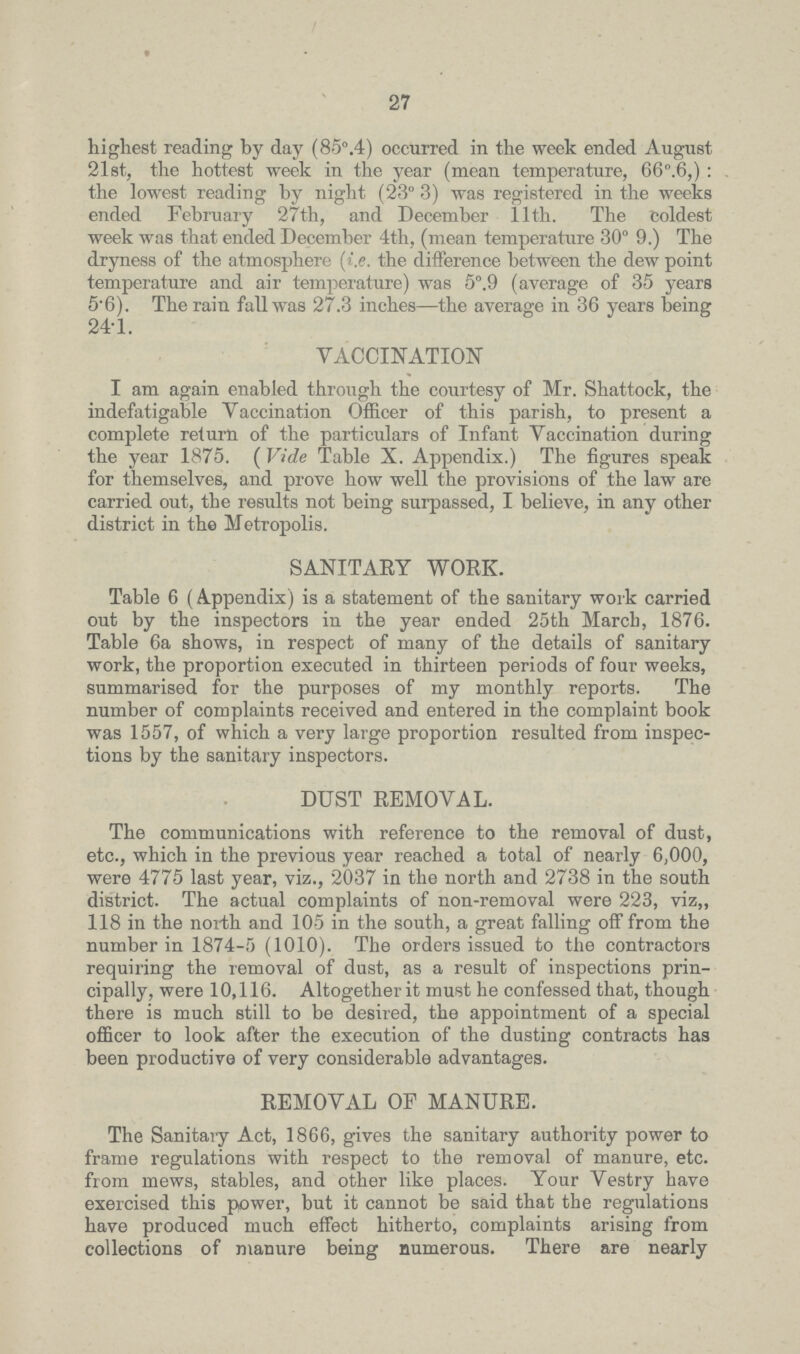 27 highest reading by day (85°.4) occurred in the week ended August 21st, the hottest week in the year (mean temperature, 66°.6,): the lowest reading by night (23° 3) was registered in the weeks ended February 27th, and December 11th. The Coldest week was that ended December 4th, (mean temperature 30°9.) The dryness of the atmosphere (i.e. the difference between the dew point temperature and air temperature) was 5°.9 (average of 35 years 5.6). The rain fall was 27.3 inches—the average in 36 years being 24.1. VACCINATION I am again enabled through the courtesy of Mr. Shattock, the indefatigable Vaccination Officer of this parish, to present a complete return of the particulars of Infant Vaccination during the year 1875. ( Vide Table X. Appendix.) The figures speak for themselves, and prove how well the provisions of the law are carried out, the results not being surpassed, I believe, in any other district in the Metropolis. SANITARY WORK. Table 6 (A.ppendix) is a statement of the sanitary work carried out by the inspectors in the year ended 25th March, 1876. Table 6a shows, in respect of many of the details of sanitary work, the proportion executed in thirteen periods of four weeks, summarised for the purposes of my monthly reports. The number of complaints received and entered in the complaint book was 1557, of which a very large proportion resulted from inspec tions by the sanitary inspectors. DUST REMOVAL. The communications with reference to the removal of dust, etc., which in the previous year reached a total of nearly 6,000, were 4775 last year, viz., 2037 in the north and 2738 in the south district. The actual complaints of non-removal were 223, viz,, 118 in the north and 105 in the south, a great falling off from the number in 1874-5 (1010). The orders issued to the contractors requiring the removal of dust, as a result of inspections prin cipally, were 10,116. Altogether it must he confessed that, though there is much still to be desired, the appointment of a special officer to look after the execution of the dusting contracts has been productive of very considerable advantages. REMOVAL OF MANURE. The Sanitary Act, 1866, gives the sanitary authority power to frame regulations with respect to the removal of manure, etc. from mews, stables, and other like places. Your Vestry have exercised this power, but it cannot be said that the regulations have produced much effect hitherto, complaints arising from collections of manure being numerous. There are nearly