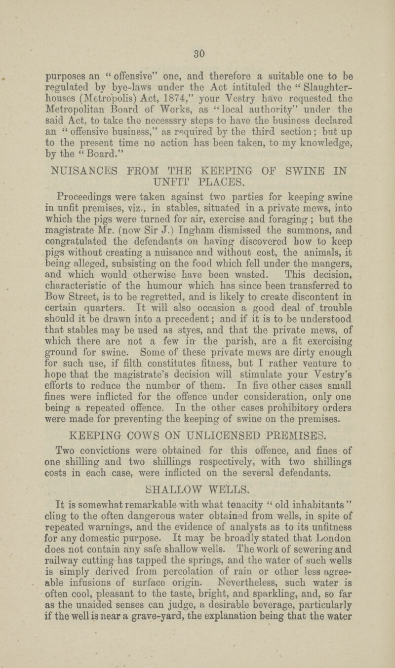 30 purposes an offensive one, and therefore a suitable one to be regulated by bye-laws under the Act intituled the Slaughter houses (Metropolis) Act, 1874, your Vestry have requested the Metropolitan Board of Works, as  local authority under the said Act, to take the necesssry steps to have the business declared an  offensive business, as required by the third section; but up to the present time no action has been taken, to my knowledge, by the  Board. NUISANCES FROM THE KEEPING OF SWINE IN UNFIT PLACES. Proceedings were taken against two parties for keeping swine in unfit premises, viz., in stables, situated in a private mews, into which the pigs were turned for air, exercise and foraging ; but the magistrate Mr. (now Sir J.) Ingham dismissed the summons, and congratulated the defendants on having discovered bow to keep pigs without creating a nuisance and without cost, the animals, it being alleged, subsisting on the food which fell under the mangers, and which would otherwise have been wasted. This decision, characteristic of the humour which has since been transferred to Bow Street, is to be regretted, and is likely to create discontent in certain quarters. It will also occasion a good deal of trouble should it be drawn into a precedent; and if it is to be understood that stables may be used as styes, and that the private mews, of which there are not a few in- the parish, are a fit exercising ground for swine. Some of these private mews are dirty enough for such use, if filth constitutes fitness, but I rather venture to hope that the magistrate's decision will stimulate your Vestry's efforts to reduce the number of them. In five other cases small fines were inflicted for the offence under consideration, only one being a repeated offence. In the other cases prohibitory orders were made for preventing the keeping of swine on the premises. KEEPING COWS ON UNLICENSED PREMISES. Two convictions were obtained for this offence, and fines of one shilling and two shillings respectively, with two shillings costs in each case, were inflicted on the several defendants. SHALLOW WELLS. It is somewhat remarkable with what tenacity  old inhabitants  cling to the often dangerous water obtained from wells, in spite of repeated warnings, and the evidence of analysts as to its unfitness for any domestic purpose. It may be broadly stated that London does not contain any safe shallow wells. The work of sewering and railway cutting has tapped the springs, and the water of such wells is simply derived from percolation of rain or other less agree able infusions of surface origin. Nevertheless, such water is often cool, pleasant to the taste, bright, and sparkling, and, so far as the unaided senses can judge, a desirable beverage, particularly if the well is near a grave-yard, the explanation being that the water