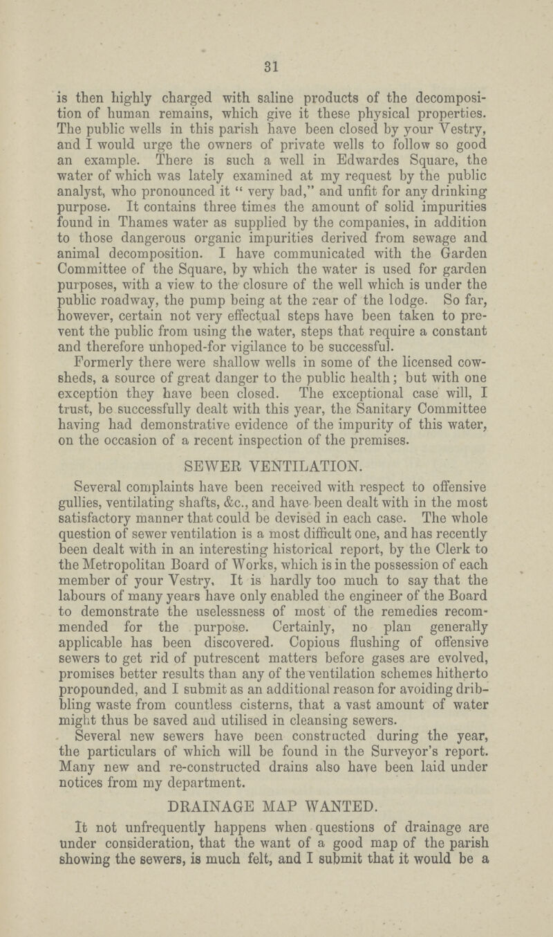 31 is then highly charged with saline products of the decomposi tion of human remains, which give it these physical properties. The public wells in this parish have been closed by your Vestry, and I would urge the owners of private wells to follow so good an example. There is such a well in Edwardes Square, the water of which was lately examined at my request by the public analyst, who pronounced it  very bad, and unfit for any drinking purpose. It contains three times the amount of solid impurities found in Thames water as supplied by the companies, in addition to those dangerous organic impurities derived from sewage and animal decomposition. I have communicated with the Garden Committee of the Square, by which the water is used for garden purposes, with a view to the closure of the well which is under the public roadway, the pump being at the rear of the lodge. So far, however, certain not very effectual steps have been taken to pre vent the public from using the water, steps that require a constant and therefore unhoped-for vigilance to be successful. Formerly there were shallow wells in some of the licensed cow sheds, a source of great danger to the public health; but with one exception they have been closed. The exceptional case will, I trust, be successfully dealt with this year, the Sanitary Committee having had demonstrative evidence of the impurity of this water, on the occasion of a recent inspection of the premises. SEWER VENTILATION. Several complaints have been received with respect to offensive gullies, ventilating shafts, &c., and have been dealt with in the most satisfactory manner that could be devised in each case. The whole question of sewer ventilation is a most difficult one, and has recently been dealt with in an interesting historical report, by the Clerk to the Metropolitan Board of Works, which is in the possession of each member of your Vestry, It is hardly too much to say that the labours of many years have only enabled the engineer of the Board to demonstrate the uselessness of most of the remedies recom mended for the purpose. Certainly, no plan generally applicable has been discovered. Copious flushing of offensive sewers to get rid of putrescent matters before gases are evolved, promises better results than any of the ventilation schemes hitherto propounded, and I submit as an additional reason for avoiding drib bling waste from countless cisterns, that a vast amount of water might thus be saved aud utilised in cleansing sewers. Several new sewers have Deen constructed during the year, the particulars of which will be found in the Surveyor's report. Many new and re-constructed drains also have been laid under notices from my department. DRAINAGE MAP WANTED. It not unfrequently happens when questions of drainage are under consideration, that the want of a good map of the parish showing the sewers, is much felt, and I submit that it would be a