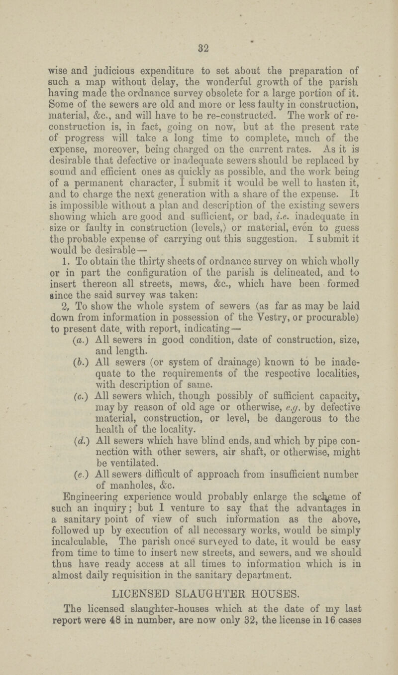 32 wise and judicious expenditure to set about the preparation of such a map without delay, the wonderful growth of the parish having made the ordnance survey obsolete for a large portion of it. Some of the sewers are old and more or less faulty in construction, material, &c., and will have to be re-constructed. The work of re construction is, in fact, going on now, but at the present rate of progress will take a long time to complete, much of the expense, moreover, being charged on the current rates. As it is desirable that defective or inadequate sewers should be replaced by sound and efficient ones as quickly as possible, and the work being of a permanent character, I submit it would be well to hasten it, and to charge the next generation with a share of the expense. It is impossible without a plan and description of the existing sewers showing which are good and sufficient, or bad, i.e. inadequate in size or faulty in construction (levels,) or material, even to guess the probable expense of carrying out this suggestion. I submit it would be desirable - 1. To obtain the thirty sheets of ordnance survey on which wholly or in part the configuration of the parish is delineated, and to insert thereon all streets, mews, &c., which have been formed since the said survey was taken: 2, To show the whole system of sewers (as far as may be laid down from information in possession of the Vestry, or procurable) to present date, with report, indicating- (a.) All sewers in good condition, date of construction, size, and length. (b.) All sewers (or system of drainage) known to be inade quate to the requirements of the respective localities, with description of same. (c.) All sewers which, though possibly of sufficient capacity, may by reason of old age or otherwise, e.g. by defective material, construction, or level, be dangerous to the health of the locality. (d.) All sewers which have blind ends, and which by pipe con nection with other sewers, air shaft, or otherwise, might be ventilated. (e.) All sewers difficult of approach from insufficient number of manholes, &c. Engineering experience would probably enlarge the scheme of such an inquiry; but I venture to say that the advantages in a sanitary point of view of such information as the above, followed up by execution of all necessary works, would be simply incalculable, The parish once surveyed to date, it would be easy from time to time to insert new streets, and sewers, and we should thus have ready access at all times to information which is in almost daily requisition in the sanitary department. LICENSED SLAUGHTER HOUSES. The licensed slaughter-houses which at the date of my last report were 48 in number, are now only 32, the license in 16 cases