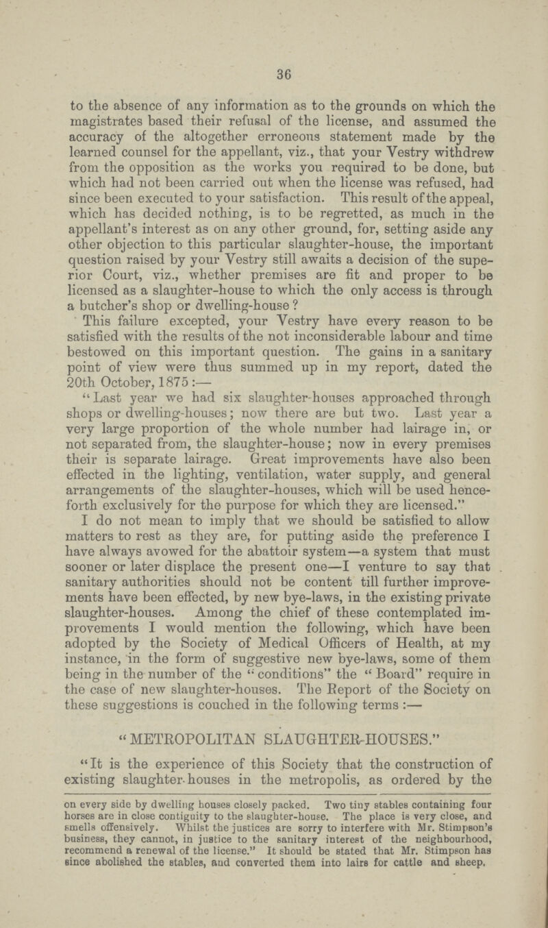 36 to the absence of any information as to the grounds on which the magistrates based their refusal of the license, and assumed the accuracy of the altogether erroneous statement made by the learned counsel for the appellant, viz., that your Vestry withdrew from the opposition as the works you required to be done, but which had not been carried out when the license was refused, had since been executed to your satisfaction. This result of the appeal, which has decided nothing, is to be regretted, as much in the appellant's interest as on any other ground, for, setting aside any other objection to this particular slaughter-house, the important question raised by your Vestry still awaits a decision of the supe rior Court, viz., whether premises are fit and proper to be licensed as a slaughter-house to which the only access is through a butcher's shop or dwelling-house ? This failure excepted, your Vestry have every reason to be satisfied with the results of the not inconsiderable labour and time bestowed on this important question. The gains in a sanitary point of view were thus summed up in my report, dated the 20th October, 1875:- ''Last year we had six slaughter-houses approached through shops or dwelling-houses; now there are but two. Last year a very large proportion of the whole number had lairage in, or not separated from, the slaughter-house; now in every premises their is separate lairage. Great improvements have also been effected in the lighting, ventilation, water supply, and general arrangements of the slaughter-houses, which will be used hence forth exclusively for the purpose for which they are licensed. I do not mean to imply that we should be satisfied to allow matters to rest as they are, for putting aside the preference I have always avowed for the abattoir system—a system that must sooner or later displace the present one—I venture to say that sanitary authorities should not be content till further improve ments have been effected, by new bye-laws, in the existing private slaughter-houses. Among the chief of these contemplated im provements I would mention the following, which have been adopted by the Society of Medical Officers of Health, at my instance, in the form of suggestive new bye-laws, some of them being in the number of the conditions the  Board require in the case of new slaughter-houses. The Beport of the Society on these suggestions is couched in the following terms:- “ METROPOLITAN SLAUGHTER-HOUSES. It is the experience of this Society that the construction of existing slaughter-houses in the metropolis, as ordered by the on every side by dwelling houses closely packed. Two tiny stables containing four horses are in close contiguity to the slaughter-house. The place is very close, and smells offensively. Whilst the justices are sorry to interfere with Mr. Stimpson's business, they cannot, in justice to the sanitary interest of the neighbourhood, recommend a renewal of the license. It should be stated that Mr. Stimpson has since abolished the stables, and converted them into lairs for cattle and sheep.