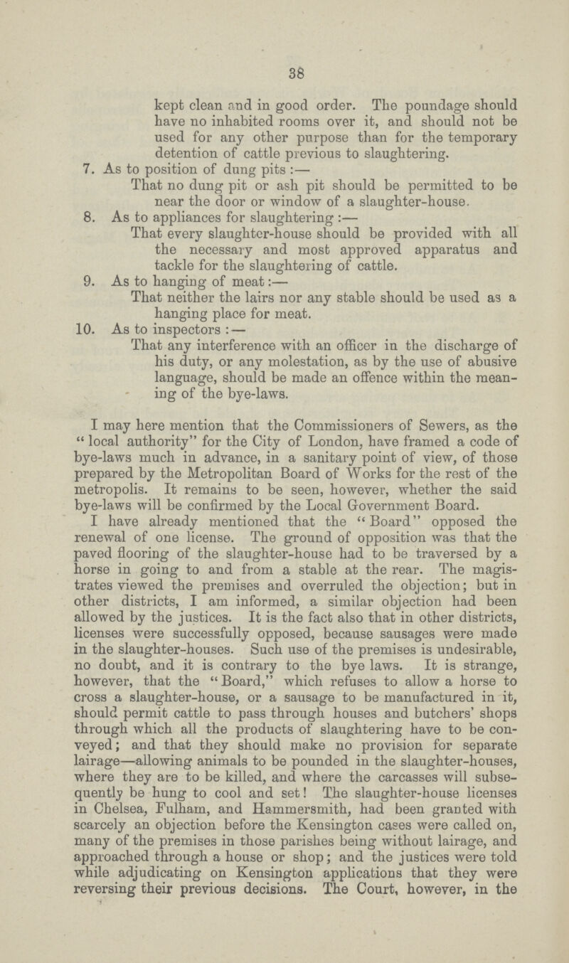 38 kept clean and in good order. The poundage should have no inhabited rooms over it, and should not be used for any other purpose than for the temporary detention of cattle previous to slaughtering. 7. As to position of dung pits:— That no dung pit or ash pit should be permitted to be near the door or window of a slaughter-house. 8. As to appliances for slaughtering:— That every slaughter-house should be provided with all the necessary and most approved apparatus and tackle for the slaughtering of cattle. 9. As to hanging of meat:— That neither the lairs nor any stable should be used as a hanging place for meat. 10. As to inspectors:— That any interference with an officer in the discharge of his duty, or any molestation, as by the use of abusive language, should be made an offence within the mean ing of the bye-laws. I may here mention that the Commissioners of Sewers, as the  local authority for the City of London, have framed a code of bye-laws much in advance, in a sanitary point of view, of those prepared by the Metropolitan Board of Works for the rest of the metropolis. It remains to be seen, however, whether the said bye-laws will be confirmed by the Local Government Board. I have already mentioned that the Board opposed the renewal of one license. The ground of opposition was that the paved flooring of the slaughter-house had to be traversed by a horse in going to and from a stable at the rear. The magis trates viewed the premises and overruled the objection; but in other districts, I am informed, a similar objection had been allowed by the justices. It is the fact also that in other districts, licenses were successfully opposed, because sausages were made in the slaughter-houses. Such use of the premises is undesirable, no doubt, and it is contrary to the bye laws. It is strange, however, that the Board, which refuses to allow a horse to cross a slaughter-house, or a sausage to be manufactured in it, should permit cattle to pass through houses and butchers' shops through which all the products of slaughtering have to be con veyed; and that they should make no provision for separate lairage—allowing animals to be pounded in the slaughter-houses, where they are to be killed, and where the carcasses will subse quently be hung to cool and set! The slaughter-house licenses in Chelsea, Fulharm, and Hammersmith, had been granted with scarcely an objection before the Kensington cases were called on, many of the premises in those parishes being without lairage, and approached through a house or shop; and the justices were told while adjudicating on Kensington applications that they were reversing their previous decisions. The Court, however, in the