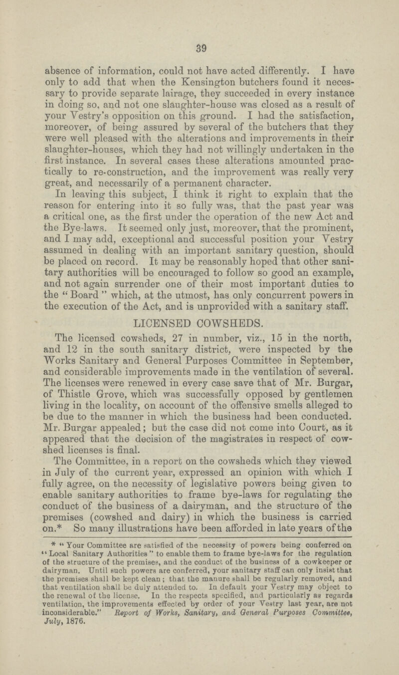 39 absence of information, could not have acted differently. I have only to add that when the Kensington butchers found it neces sary to provide separate lairage, they succeeded in every instance in doing so, and not one slaughter-house was closed as a result of your Vestry's opposition on this ground. I had the satisfaction, moreover, of being assured by several of the butchers that they were well pleased with the alterations and improvements in their slaughter-houses, which they had not willingly undertaken in the first instance. In several cases these alterations amounted prac tically to re-construction, and the improvement was really very great, and necessarily of a permanent character. In leaving this subject, I think it right to explain that the reason for entering into it so fully was, that the past year was a critical one, as the first under the operation of the new Act and the Bye-laws. It seemed only just, moreover, that the prominent, and I may add, exceptional and successful position your Vestry assumed in dealing with an important sanitary question, should be placed on record. It may be reasonably hoped that other sani tary authorities will be encouraged to follow so good an example, and not again surrender one of their most important duties to the  Board  which, at the utmost, has only concurrent powers in the execution of the Act, and is unprovided with a sanitary staff. LICENSED COWSHEDS. The licensed cowsheds, 27 in number, viz., 15 in the north, and 12 in the south sanitary district, were inspected by the Works Sanitary and General Purposes Committee in September, and considerable improvements made in the ventilation of several. The licenses were renewed in every case save that of Mr. Burgar, of Thistle Grove, which was successfully opposed by gentlemen living in the locality, on account of the offensive smells alleged to be due to the manner in which the business had been conducted. Mr. Burgar appealed; but the case did not come into Court, as it appeared that the decision of the magistrates in respect of cow shed licenses is final. The Committee, in a report on the cowsheds which they viewed in July of the current year, expressed an opinion with which I fully agree, on the necessity of legislative powers being given to enable sanitary authorities to frame bye-laws for regulating the conduct of the business of a dairyman, and the structure of the premises (cowshed and dairy) in which the business is carried on.* So many illustrations have been afforded in late years of the * Your Committee are satisfied of the necessity of powers being conferred on Local Sanitary Authorities  to enable them to frame bye-laws for the regulation of the structure of the premises, and the conduct of the business of a cowkeeper or dairyman. Until such powers are conferred, your sanitary staff can only insist that the premises shall be kept clean ; that the manure shall be regularly removed, and that ventilation shall be duly attended to. In default your Vestry may object to the renewal of the license. In the respects specified, and particularly as regards ventilation, the improvements effected by order of your Vestry last year, are not inconsiderable. Report of Works, Sanitary, and General Purposes Committee, July, 1876.