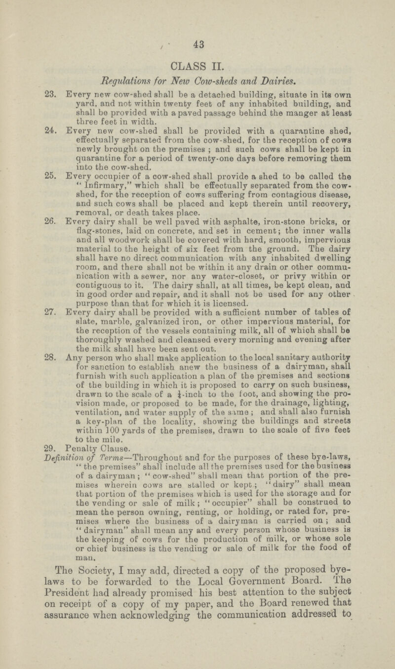 43 CLASS II. Regulations for New Cow-sheds and Dairies. 23. Every new cow-shed shall be a detached building, situate in its own yard, and not within twenty feet of any inhabited building, and shall be provided with a paved passage behind the manger at least three feet in width. 24. Every new cow-shed shall be provided with a quarantine shed, effectually separated from the cow-shed, for the reception of cows newly brought on the premises ; and such cows shall be kept in quarantine for a period of twenty-one days before removing them into the cow-shed. 25. Every occupier of a cow-shed shall provide a shed to be called the Infirmary, which shall be efEeotually separated from the cow shed, for the reception of cows suffering from contagious disease, and such cows shall be placed and kept therein until reoovery, removal, or death takes place. 26. Every dairy shall be well paved With asphalte, iron-stone bricks, or flag-stones, laid on concrete, and set in cement; the inner walls and all woodwork shall be covered with hard, smooth, impervious material to the height of six feet from the ground. The dairy shall have no direct communication with any inhabited dwelling room, and there shall not be within it any drain or other commu nication with a sewer, nor any water-closet, or privy within or contiguous to it. The dairy shall, at all times, be kept clean, and in good order and repair, and it shall not be used for any other purpose than that for which it is licensed. 27. Every dairy shall be provided with a sufficient number of tables of slate, marble, galvanized iron, or other impervious material, for the reception of the vessels containing milk, all of whioh shall be thoroughly washed and cleansed every morning and evening after the milk shall have been sent out. 28. Any person who shall make application to the local sanitary authority for sanction to establish anew the business of a dairyman, shall furnish with such application a plan of the premises and sections of the building in which it is proposed to carry on such business, drawn to the scale of a ¼ -inch to the foot, and showing the pro vision made, or proposed to be made, for the drainage, lighting, ventilation, and water supply of the same ; and shall also furnish a key-plan of the locality, showing the buildings and streets within 100 yards of the premises, drawn to the scale of five feet to the mile. 29. Penalty Clause. Definition of Terms—Throughout and for the purposes of these bye-laws,  the premises shall include all the premises used for the business of a dairyman ;  cow-shed shall mean that portion of the pre mises wherein cows are stalled or kept; dairy shall mean that portion of the premises which is used for the storage and for the vending or sale of milk;  occupier shall be construed to mean the person owning, renting, or holding, or rated for, pre mises where the business of a dairyman is carried on ; and  dairyman shall mean any and every person whose business is the keeping of cows for the production of milk, or whose sole or chief business is the vending or sale of milk for the food of man. The Society, I may add, directed a copy of the proposed bye laws to be forwarded to the Local Government Board. The President had already promised his best attention to the subject on receipt of a copy of my paper, and the Board renewed that assurance when acknowledging the communication addressed to