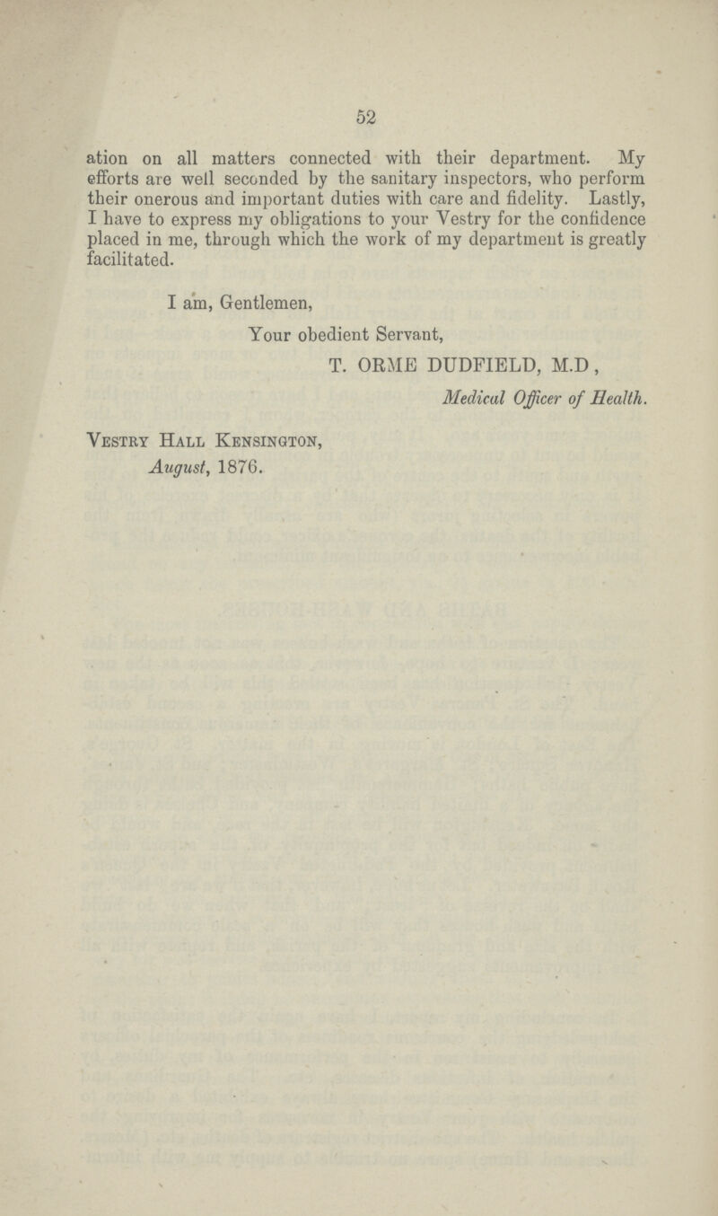 52 ation on all matters connected with their department. My efforts are well seconded by the sanitary inspectors, who perform their onerous and important duties with care and fidelity. Lastly, I have to express my obligations to your Vestry for the confidence placed in me, through which the work of my department is greatly facilitated. I am, Gentlemen, Your obedient Servant, T. ORME DUDPIELD, M.D , Medical Officer of Health. Vestry Hall Kensington, August, 1876.