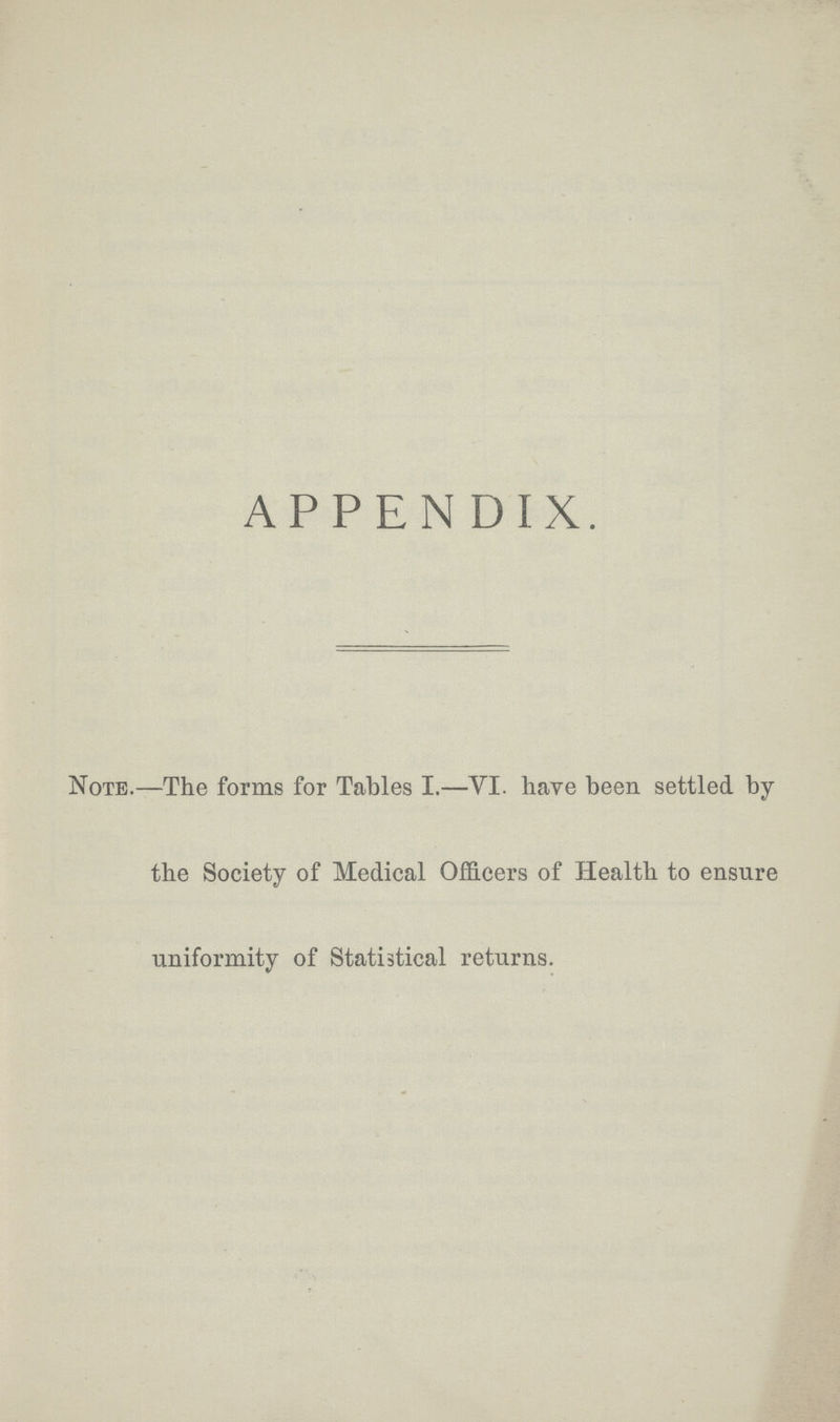 APPENDIX. Note.The forms for Tables I.—VI. have been settled by the Society of Medical Officers of Health to ensure uniformity of Statistical returns.