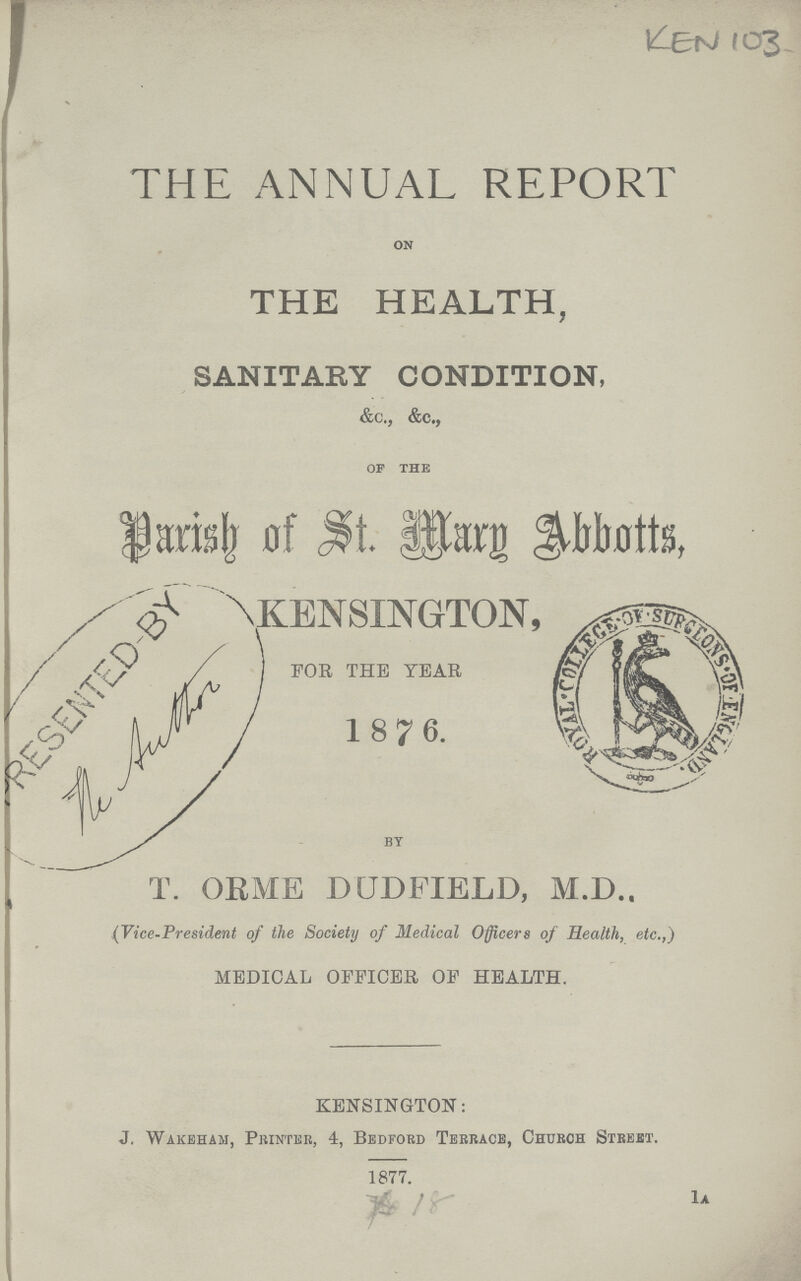 KRM 103 THE ANNUAL REPORT ON THE HEALTH, SANITARY CONDITION, &c., &C., of the Parish of St. Mary Abbotts, KENSINGTON, FOR THE YEAR 1876. by T. ORME DUDFIELD, M.D., (Vice-President of the Society of Medical Officers of Health, etc.,) MEDICAL OFFICER OF HEALTH. KENSINGTON: J. Wakeham, Printer, 4, Bedford Terrace, Church Street. 1877. 18 1a