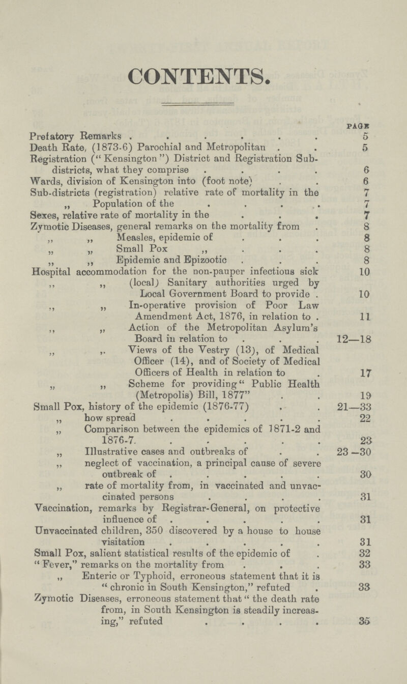 CONTENTS. PAGE Prefatory Remarks 5 Death Rate, (1873.6) Parochial and Metropolitan 5 Registration (Kensington) District and Registration Sub- districts, what they comprise 6 Wards, division of Kensington into (foot note) 6 Sub-districts (registration) relative rate of mortality in the 7 „ Population of the 7 Sexes, relative rate of mortality in the 7 Zymotic Diseases, general remarks on the mortality from 8 „ „ Measles, epidemic of 8 „ „ Small Pox „ 8 „ „ Epidemic and Epizootic 8 Hospital accommodation for the non-pauper infections sick 10 „ „ (local) Sanitary authorities urged by Local Government Board to provide 10 „ „ In-operative provision of Poor Law Amendment Act, 1876, in relation to 11 „ „ Action of the Metropolitan Asylum's Board in relation to 12—18 „ „ Views of the Vestry (13), of Medical Officer (14), and of Society of Medical Officers of Health in relation to 17 „ „ Scheme for providing Public Health (Metropolis) Bill, 1877 19 Small Pox, history of the epidemic (1876-77) 21—33 „ how spread 22 „ Comparison between the epidemics of 1871-2 and 1876-7 23 „ Illustrative cases and outbreaks of 23 —30 „ neglect of vaccination, a principal cause of severe outbreak of 30 „ rate of mortality from, in vaccinated and unvac¬ cinated persons 31 Vaccination, remarks by Registrar-General, on protective influence of 31 Unvaccinated children, 350 discovered by a house to house visitation 31 Small Pox, salient statistical results of the epidemic of 32 Fever, remarks on the mortality from 33 „ Enteric or Typhoid, erroneous statement that it is chronic in South Kensington, refuted 33 Zymotic Diseases, erroneous statement that the death rate from, in South Kensington is steadily increas ing, refuted 35