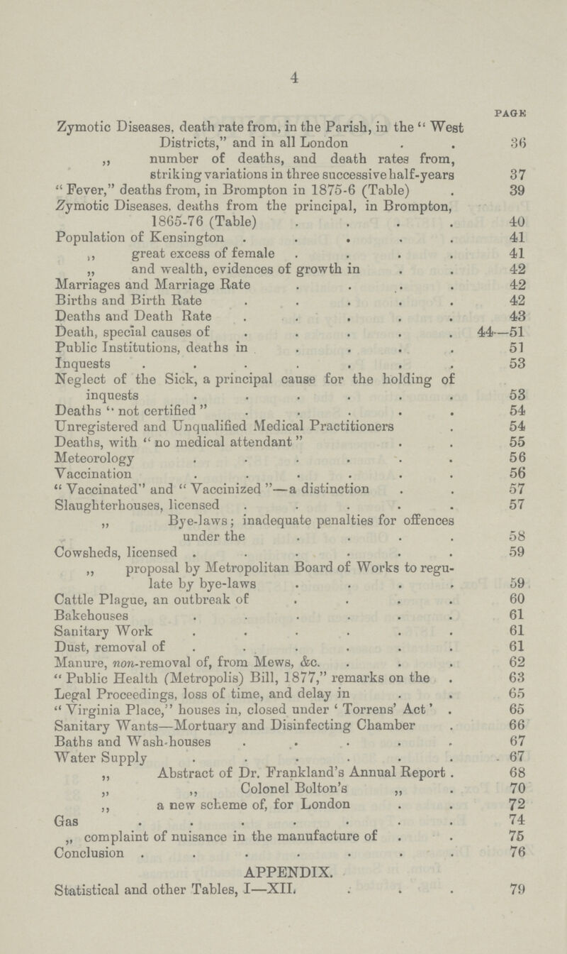 4 page Zymotic Diseases, death rate from, in the Parish, in the West Districts, and in all London 36 „ number of deaths, and death rates from, striking variations in three successive half-years 37 Fever, deaths from, in Brompton in 1875-6 (Table) 39 Zymotic Diseases, deaths from the principal, in Brompton, 1865-76 (Table) 40 Population of Kensington 41 „ great excess of female 41 „ and wealth, evidences of growth in 42 Marriages and Marriage Rate 42 Births and Birth Rate 42 Deaths and Death Rate 43 Death, special causes of 44—51 Public Institutions, deaths in 51 Inquests 53 Neglect of the Sick, a principal cause for the holding of inquests 53 Deaths not certified 54 Unregistered and Unqualified Medical Practitioners 54 Deaths, with no medical attendant 55 Meteorology 56 Vaccination 56 Vaccinated and Vaccinized—a distinction 57 Slaughterhouses, licensed 57 „ Bye-laws; inadequate penalties for offences under the 58 Cowsheds, licensed 59 „ proposal by Metropolitan Board of Works to regu late by bye-laws 59 Cattle Plague, an outbreak of 60 Bakehouses 61 Sanitary Work 61 Dust, removal of 61 Manure, non-removal of, from Mews, &c. 62 Public Health (Metropolis) Bill, 1877, remarks on the 63 Legal Proceedings, loss of time, and delay in 65 Virginia Place, houses in, closed under ' Torrens' Act' . 65 Sanitary Wants—Mortuary and Disinfecting Chamber 66 Baths and Wash-houses 67 Water Supply 67 „ Abstract of Dr. Frankland's Annual Report 68 „ „ Colonel Bolton's „ 70 „ a new scheme of, for London 72 Gas 74 „ complaint of nuisance in the manufacture of 75 Conclusion 76 APPENDIX. Statistical and other Tables, I—XII. 79