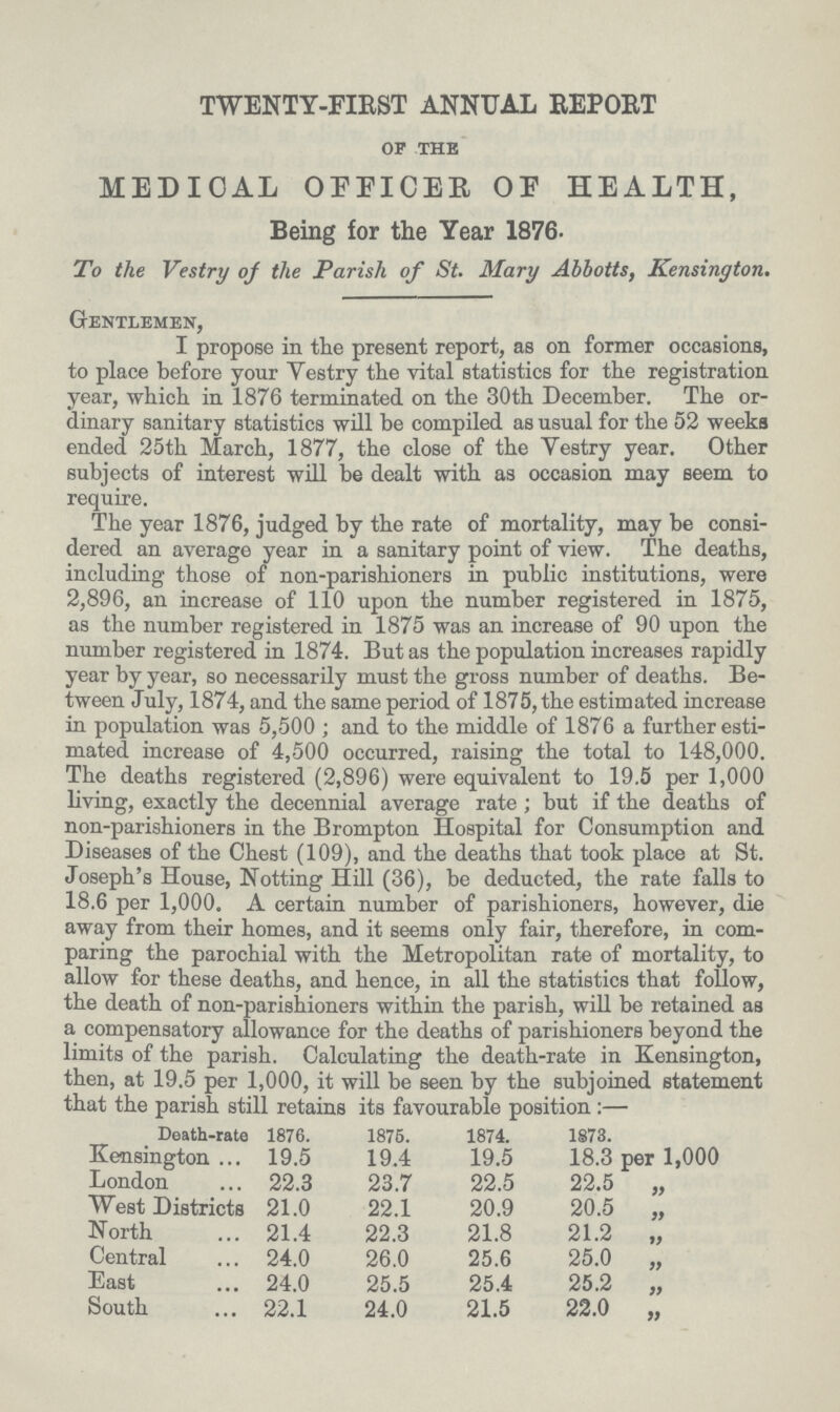 TWENTY-FIRST ANNUAL REPORT OF THE MEDICAL OFFICER OE HEALTH, Being for the Year 1876. To the Vestry of the Parish of St. Mary Abbotts, Kensington. Gentlemen, I propose in the present report, as on former occasions, to place before your Vestry the vital statistics for the registration year, which in 1876 terminated on the 30th December. The or dinary sanitary statistics will be compiled as usual for the 52 weeks ended 25th March, 1877, the close of the Vestry year. Other subjects of interest will be dealt with as occasion may seem to require. The year 1876, judged by the rate of mortality, may be consi dered an average year in a sanitary point of view. The deaths, including those of non-parishioners in public institutions, were 2,896, an increase of 110 upon the number registered in 1875, as the number registered in 1875 was an increase of 90 upon the number registered in 1874. But as the population increases rapidly year by year, so necessarily must the gross number of deaths. Be tween July, 1874, and the same period of 1875, the estimated increase in population was 5,500; and to the middle of 1876 a further esti mated increase of 4,500 occurred, raising the total to 148,000. The deaths registered (2,896) were equivalent to 19.5 per 1,000 living, exactly the decennial average rate ; but if the deaths of non-parishioners in the Brompton Hospital for Consumption and Diseases of the Chest (109), and the deaths that took place at St. Joseph's House, Notting Hill (36), be deducted, the rate falls to 18.6 per 1,000. A certain number of parishioners, however, die away from their homes, and it seems only fair, therefore, in com paring the parochial with the Metropolitan rate of mortality, to allow for these deaths, and hence, in all the statistics that follow, the death of non-parishioners within the parish, will be retained as a compensatory allowance for the deaths of parishioners beyond the limits of the parish. Calculating the death-rate in Kensington, then, at 19.5 per 1,000, it will be seen by the subjoined statement that the parish still retains its favourable position:— Death-rate 1876. 1875. 1874. 1873. Kensington 19.5 19.4 19.5 18.3 per 1,000 London 22.3 23.7 22.5 22.5 „ West Districts 21.0 22.1 20.9 20.5 „ North 21.4 22.3 21.8 21.2 „ Central 24.0 26.0 25.6 25.0 „ East 24.0 25.5 25.4 25.2 „ South 22.1 24.0 21.5 22.0 „