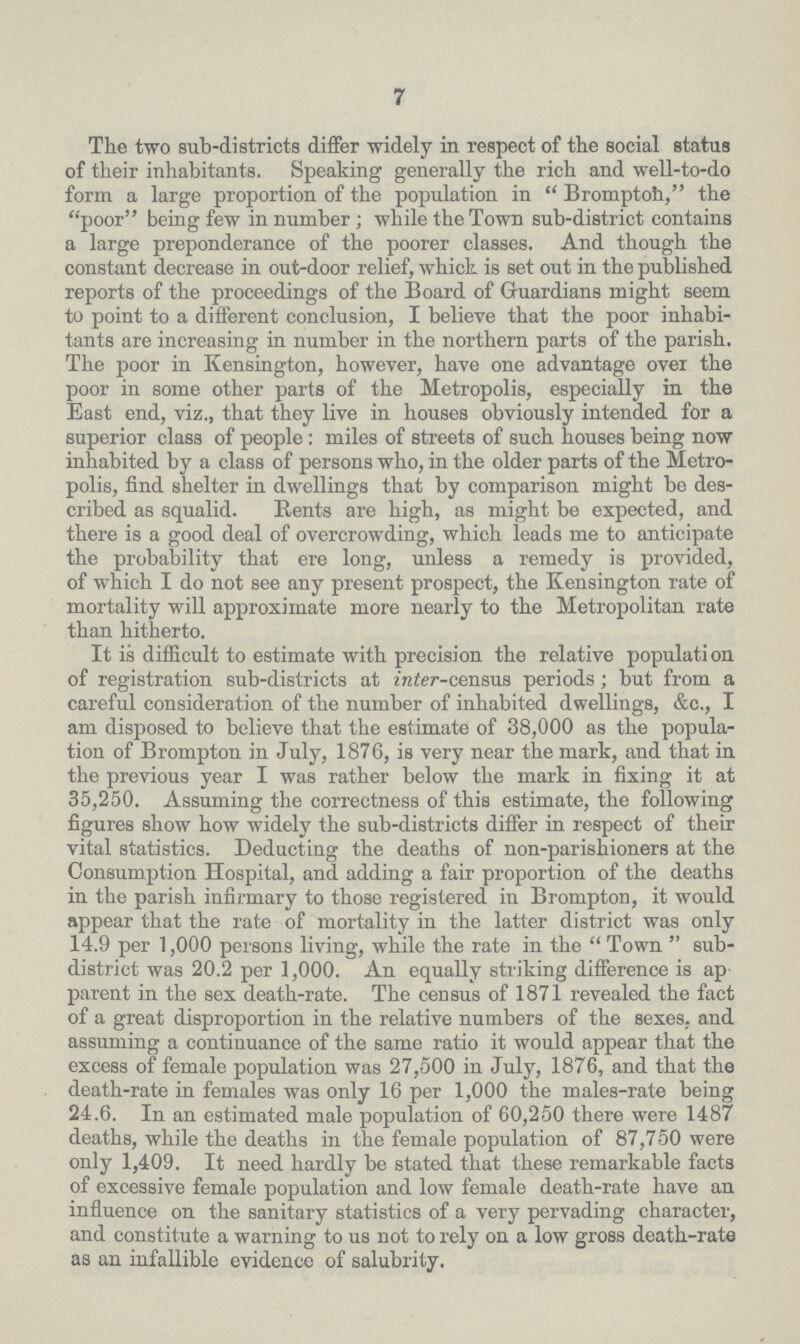7 The two sub-districts differ widely in respect of the social status of their inhabitants. Speaking generally the rich and well-to-do form a large proportion of the population in Bromptoh, the poor being few in number; while the Town sub-district contains a large preponderance of the poorer classes. And though the constant decrease in out-door relief, which is set out in the published reports of the proceedings of the Board of Guardians might seem to point to a different conclusion, I believe that the poor inhabi tants are increasing in number in the northern parts of the parish. The poor in Kensington, however, have one advantage over the poor in some other parts of the Metropolis, especially in the East end, viz., that they live in houses obviously intended for a superior class of people: miles of streets of such houses being now inhabited by a class of persons who, in the older parts of the Metro polis, find shelter in dwellings that by comparison might be des cribed as squalid. Rents are high, as might be expected, and there is a good deal of overcrowding, which leads me to anticipate the probability that ere long, unless a remedy is provided, of which I do not see any present prospect, the Kensington rate of mortality will approximate more nearly to the Metropolitan rate than hitherto. It is difficult to estimate with precision the relative population of registration sub-districts at inter-census periods; but from a careful consideration of the number of inhabited dwellings, &c., I am disposed to believe that the estimate of 38,000 as the popula tion of Brompton in July, 1876, is very near the mark, and that in the previous year I was rather below the mark in fixing it at 35,250. Assuming the correctness of this estimate, the following figures show how widely the sub-districts differ in respect of their vital statistics. Deducting the deaths of non-parishioners at the Consumption Hospital, and adding a fair proportion of the deaths in the parish infirmary to those registered in Brompton, it would appear that the rate of mortality in the latter district was only 14.9 per 1,000 persons living, while the rate in the Town sub district was 20.2 per 1,000. An equally striking difference is ap¬ parent in the sex death-rate. The census of 1871 revealed the fact of a great disproportion in the relative numbers of the sexes, and assuming a continuance of the same ratio it would appear that the excess of female population was 27,500 in July, 1876, and that the death-rate in females was only 16 per 1,000 the males-rate being 24.6. In an estimated male population of 60,250 there were 1487 deaths, while the deaths in the female population of 87,750 were only 1,409. It need hardly be stated that these remarkable facts of excessive female population and low female death-rate have an influence on the sanitary statistics of a very pervading character, and constitute a warning to us not to rely on a low gross death-rate as an infallible evidence of salubrity.