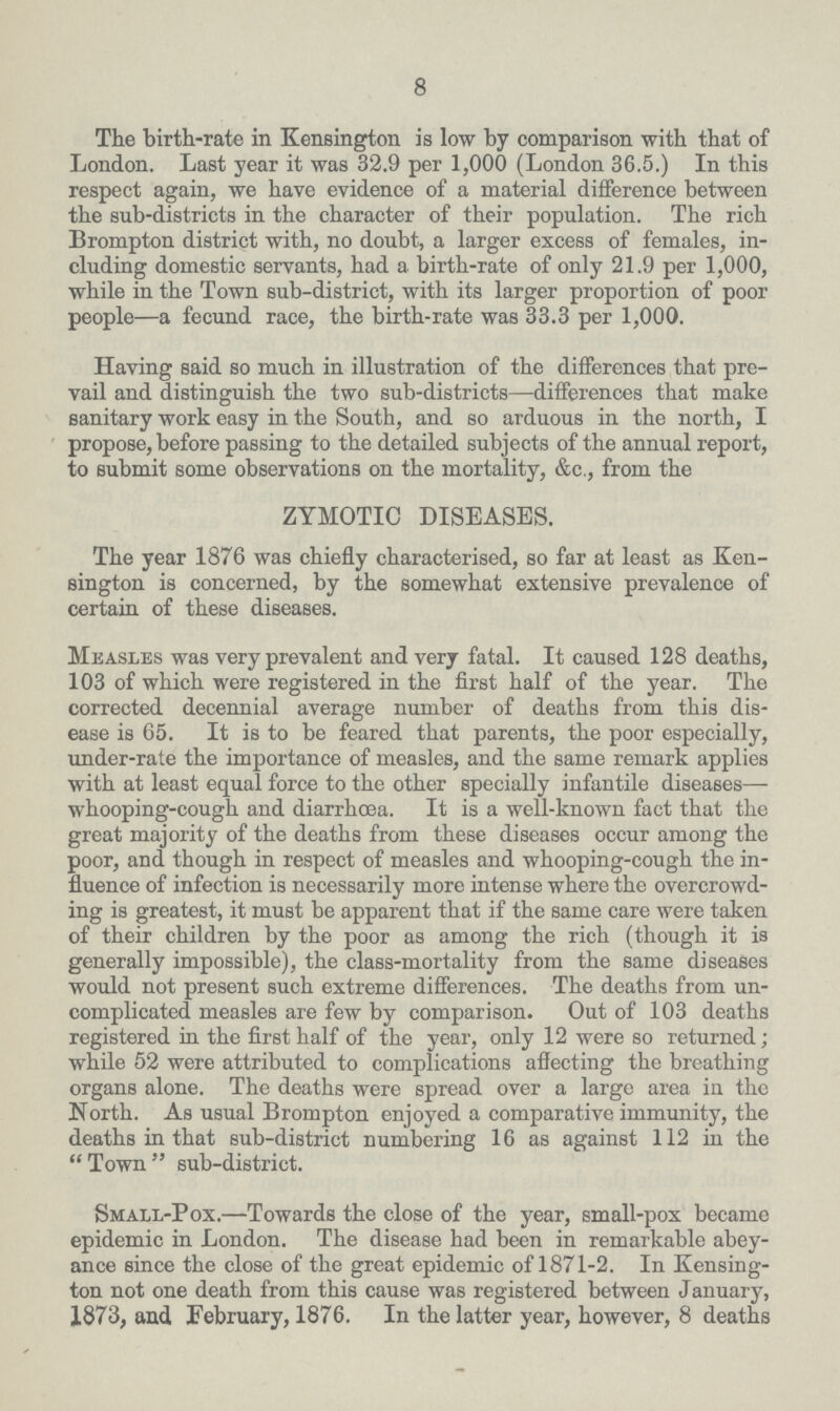 8 The birth-rate in Kensington is low by comparison with that of London. Last year it was 32.9 per 1,000 (London 36.5.) In this respect again, we have evidence of a material difference between the sub-districts in the character of their population. The rich Brompton district with, no doubt, a larger excess of females, in cluding domestic servants, had a birth-rate of only 21.9 per 1,000, while in the Town sub-district, with its larger proportion of poor people—a fecund race, the birth-rate was 33.3 per 1,000. Having said so much in illustration of the diiferences that pre vail and distinguish the two sub-districts—differences that make sanitary work easy in the South, and so arduous in the north, I propose, before passing to the detailed subjects of the annual report, to submit some observations on the mortality, &c., from the ZYMOTIC DISEASES. The year 1876 was chiefly characterised, so far at least as Ken sington is concerned, by the somewhat extensive prevalence of certain of these diseases. Measles was very prevalent and very fatal. It caused 128 deaths, 103 of which were registered in the first half of the year. The corrected decennial average number of deaths from this dis ease is 65. It is to be feared that parents, the poor especially, under-rate the importance of measles, and the same remark applies with at least equal force to the other specially infantile diseases— whooping-cough and diarrhoea. It is a well-known fact that the great majority of the deaths from these diseases occur among the poor, and though in respect of measles and whooping-cough the in fluence of infection is necessarily more intense where the overcrowd ing is greatest, it must be apparent that if the same care were taken of their children by the poor as among the rich (though it is generally impossible), the class-mortality from the same diseases would not present such extreme differences. The deaths from un complicated measles are few by comparison. Out of 103 deaths registered in the first half of the year, only 12 were so returned; while 52 were attributed to complications affecting the breathing organs alone. The deaths were spread over a large area in the North. As usual Brompton enjoyed a comparative immunity, the deaths in that sub-district numbering 16 as against 112 in the Town sub-district. Small-Pox.—Towards the close of the year, small-pox became epidemic in London. The disease had been in remarkable abey ance since the close of the great epidemic of 1871-2. In Kensing ton not one death from this cause was registered between January, 1873, and February, 1876. In the latter year, however, 8 deaths