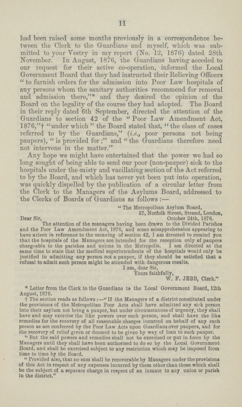 11 had been raised some months previously in a correspondence be tween the Clerk to the Guardians and myself, which was sub mitted to your Vestry in my report (No. 12, 1876) dated 28th November. In August, 1876, the Guardians having acceded to our request for their active co-operation, informed the Local Government Board that they had instructed their Relieving Officers to furnish orders for the admission into Poor Law hospitals of any persons whom the sanitary authorities recommend for removal and admission there,* and they desired the opinion of the Board on the legality of the course they had adopted. The Board in their reply dated 6th September, directed the attention of the Guardians to section 42 of the Poor Law Amendment Act, 1876,† under which the Board stated that, the class of cases referred to by the Guardians, (i.e., poor persons not being paupers), is provided for; and the Guardians therefore need not intervene in the matter. Any hope we might have entertained that the power we had so long sought of being able to send our poor (non-pauper) sick to the hospitals under the misty and vacillating section of the Act referred to by the Board, and which has never yet been put into operation, was quickly dispelled by the publication of a circular letter from the Clerk to the Managers of the Asylums Board, addressed to the Clerks of Boards of Guardians as follows:— The Metropolitan Asylum Board, 37, Norfolk Street, Strand, London, Dear Sir, October 24th, 1876. The attention of the managers having been drawn to the Divided Parishes and the Poor Law Amendment Act, 1876, and some misapprehension appearing to have arisen in reference to the meaning of section 42, I am directed to remind you that the hospitals of the Managers are intended for the reception only of paupers chargeable to the parishes and unions in the Metropolis. I am directed at the same time to state that the medical superintendents of the hospitals would only be justified in admitting any person not a pauper, if they should be satisfied that a refusal to admit such person might be attended with dangerous results. I am, dear Sir, Yours faithfully, W. F. JEBB, Clerk. * Letter from the Clerk to the Guardians to the Local Government Board, 12th August, 1876. † The section reads as follows:—If the Managers of a district constituted under the provisions of the Metropolitan Poor Acts shall have admitted any sick person into their asylum not being a pauper, but under circumstances of urgency, they shall have and may exercise the like powers over such person, and shall have the like remedies for the recovery of all reasonable charges incurred on behalf of any such person as are conferred by the Poor Law Acts upon Guardians over paupers, and for the recovery of relief given or deemed to be given by way of loan to such pauper. ''But the said powers and remedies shall not be exercised or put in force by the Managers until they shall have been authorised to do so by the Local Government Board, and shall be exercised subject to any restriction which may be imposed from time to time by the Board. Provided also, that no sum shall be recoverable by Managers under the provisions of this Act in respect of any expenses incurred by them other than those which shall be the subject of a separate charge in respect of an inmate to any union or parish in the district,