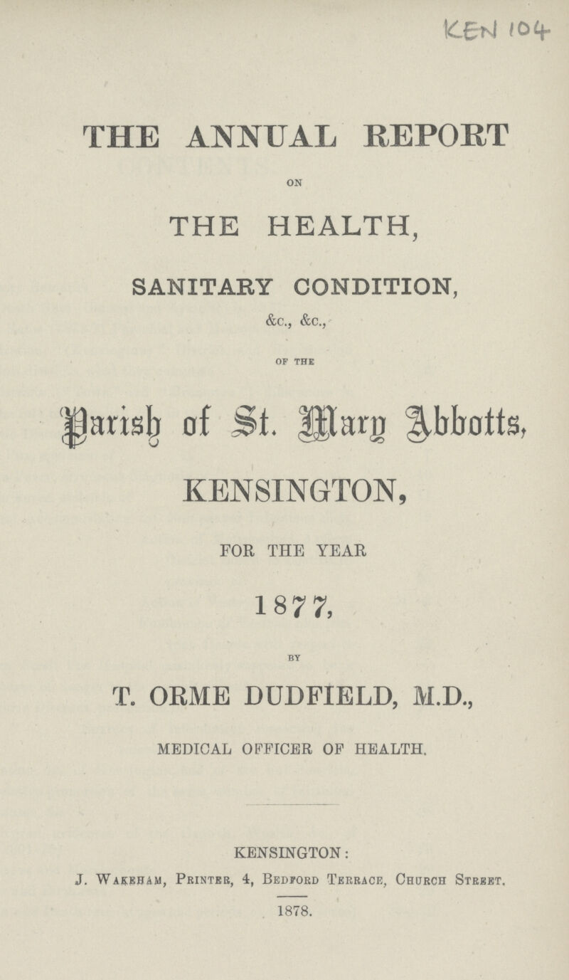 KEN 104 THE ANNUAL REPORT on THE HEALTH, SANITARY CONDITION, &c., &c., of the Parish of St. Mary Abbotts, KENSINGTON, FOR THE YEAR 1877, by T. ORME DUDFIELD, M.D., MEDICAL OFFICER OP HEALTH. KENSINGTON: J. Wakeham, Printer, 4, Bedford Terrace, Church Street, 1878.