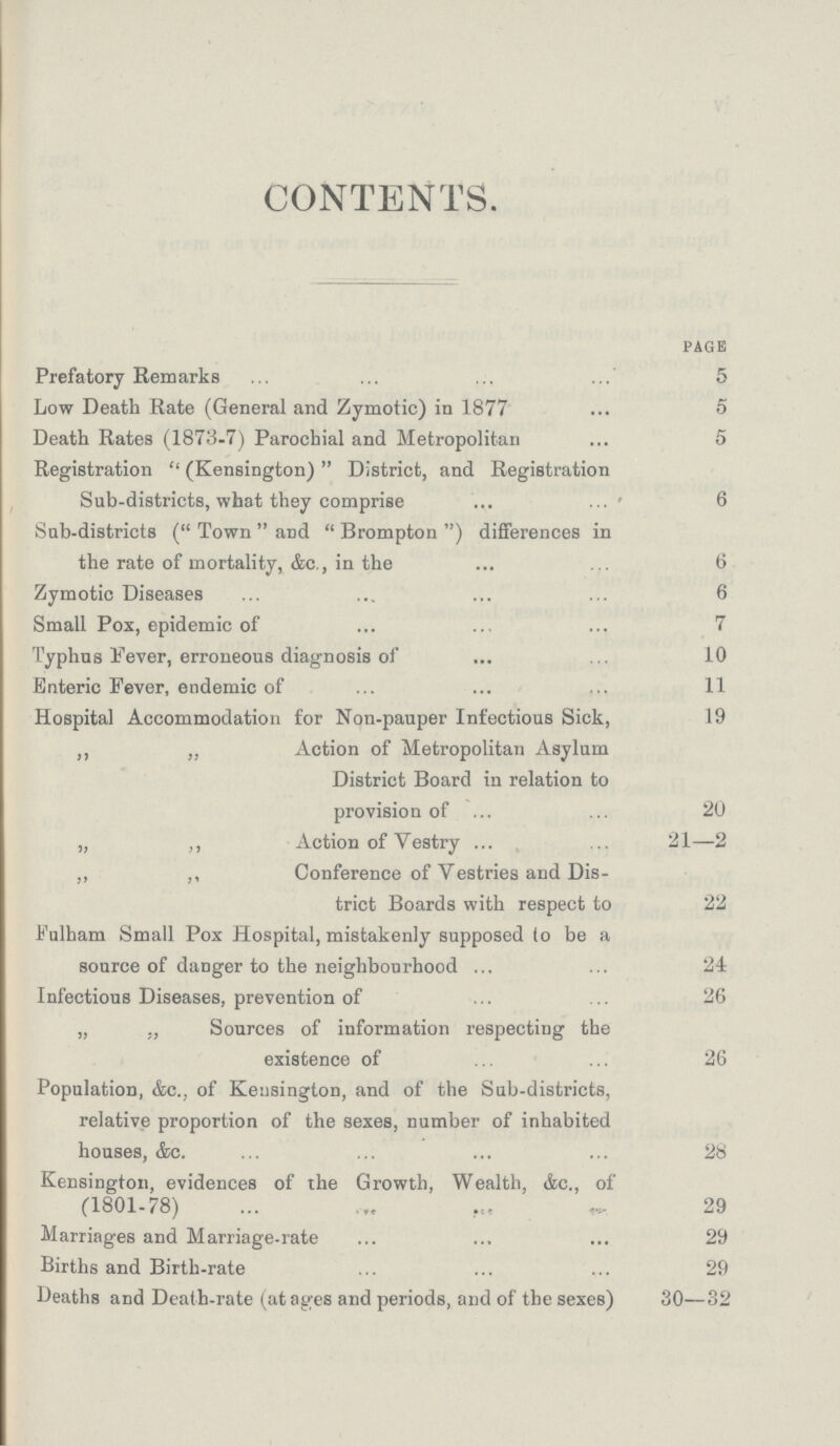 CONTENTS. page Prefatory Remarks 5 Low Death Rate (General and Zymotic) in 1877 5 Death Rates (1873-7) Parochial and Metropolitan 5 Registration  (Kensington)  District, and Registration Sub-districts, what they comprise 6 Sub-districts (Town  and  Brompton) differences in the rate of mortality, &c., in the 6 Zymotic Diseases 6 Small Pox, epidemic of 7 Typhus Fever, erroneous diagnosis of 10 Enteric Fever, endemic of 11 Hospital Accommodation for Non-pauper Infectious Sick, 19 ,, „ Action of Metropolitan Asylum District Board in relation to provision of 20 „ ,, Action of Vestry 21—2 ,, ,, Conference of Vestries and Dis trict Boards with respect to 22 Fulham Small Pox Hospital, mistakenly supposed to be a source of danger to the neighbourhood 24 Infections Diseases, prevention of 26 „ ,, Sources of information respecting the existence of 26 Population, &c., of Kensington, and of the Sub-districts, relative proportion of the sexes, number of inhabited houses, &c. 28 Kensington, evidences of the Growth, Wealth, &c., of (1801-78) 29 Marriages and Marriage-rate 29 Births and Birth-rate 29 Deaths and Death-rate (at ages and periods, and of the sexes) 30—32