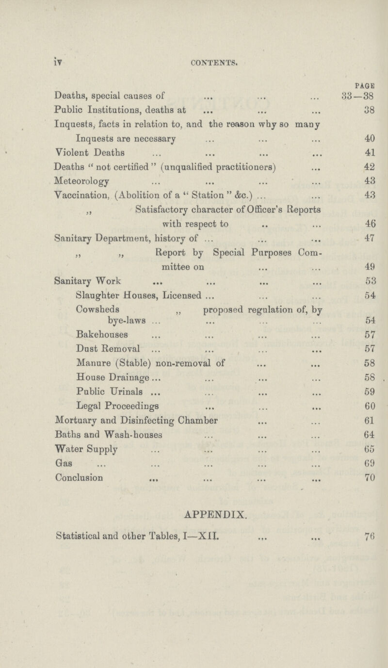 iv contents. PAGE Deaths, special causes of 33—38 Public Institutions, deaths at 38 Inquests, facts in relation to, and the reason why so many Inquests are necessary 40 Violent Deaths 41 Deaths  not certified  (unqualified practitioners) 42 Meteorology 43 Vaccination, (Abolition of a Station &c.) 43 ,, Satisfactory character of Officer's Reports with respect to 46 Sanitary Department, history of 47 ,, „ Report by Special Purposes Com mittee on 49 Sanitary Work 53 Slaughter Houses, Licensed 54 Cowsheds „ proposed regulation of, by bye-laws 54 Bakehouses 57 Dust Removal 57 Manure (Stable) non-removal of 58 House Drainage 58 Public Urinals 59 Legal Proceedings 60 Mortuary and Disinfecting Chamber 61 Baths and Wash-houses 64 Water Supply 65 Gas 69 Conclusion 70 APPENDIX. Statistical and other Tables, I—XII. 76