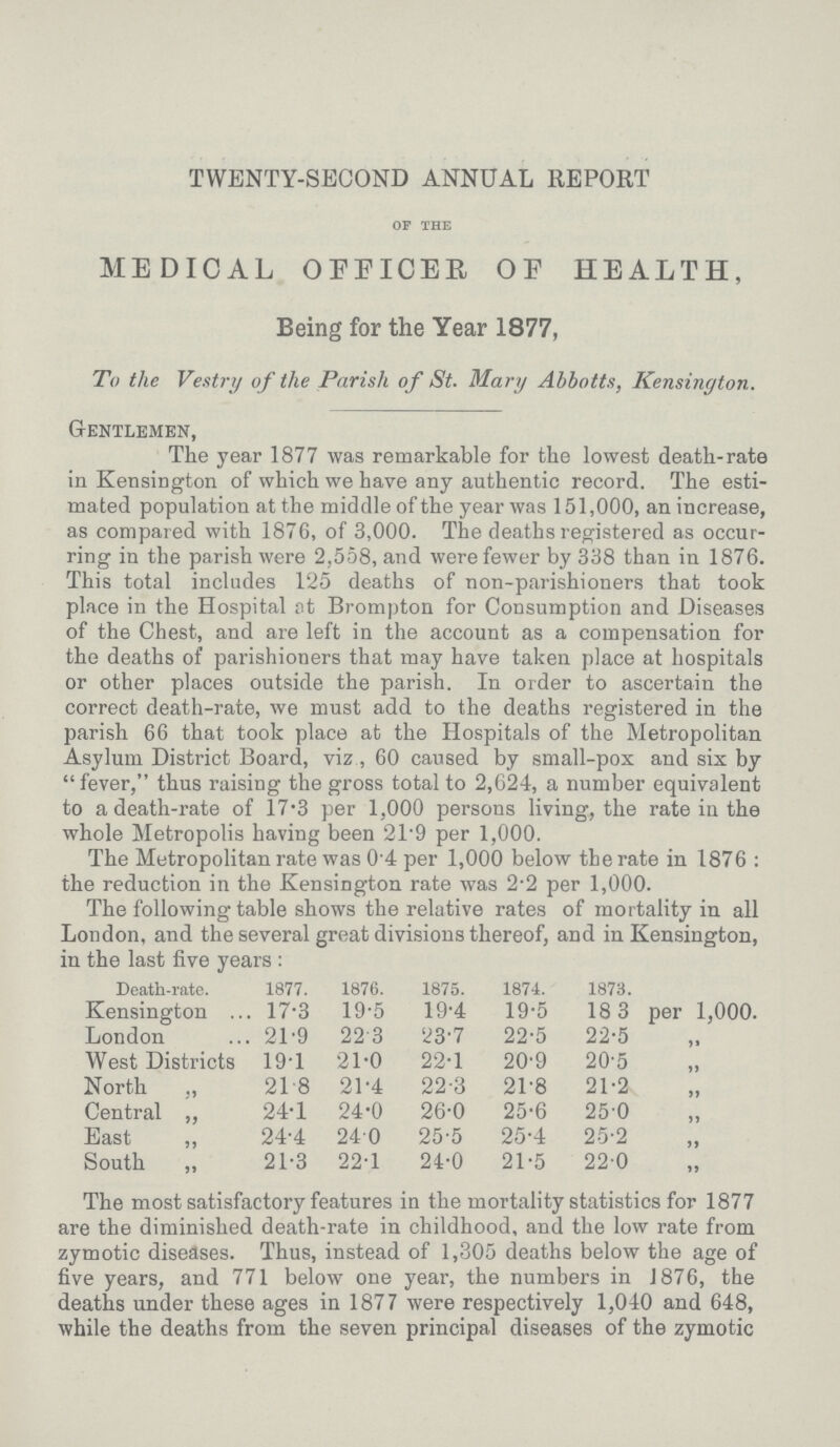 TWENTY-SECOND ANNUAL REPORT OF THE MEDICAL OFFICER OF HEALTH, Being for the Year 1877, To the Vestry of the Parish of St. Mary Abbotts, Kensington. Gentlemen, The year 1877 was remarkable for the lowest death-rate in Kensington of which we have any authentic record. The esti mated population at the middle of the year was 151,000, an increase, as compared with 1876, of 3,000. The deaths registered as occur ring in the parish were 2,558, and were fewer by 338 than in 1876. This total includes 125 deaths of non-parishioners that took place in the Hospital at Brompton for Consumption and Diseases of the Chest, and are left in the account as a compensation for the deaths of parishioners that may have taken place at hospitals or other places outside the parish. In order to ascertain the correct death-rate, we must add to the deaths registered in the parish 66 that took place at the Hospitals of the Metropolitan Asylum District Board, viz, 60 caused by small-pox and six by fever, thus raising the gross total to 2,624, a number equivalent to a death-rate of 17.3 per 1,000 persons living, the rate in the whole Metropolis having been 21.9 per 1,000. The Metropolitan rate was 0.4 per 1,000 below the rate in 1876 : the reduction in the Kensineton rate was 2.2 per 1,000. The following table shows the relative rates of mortality in all London, and the several great divisions thereof, and in Kensington, in the last five years: Death-rate. 1877. 1876. 1875. 1874. 1873. Kensington 17.3 19.5 19.4 19.5 18 3 per 1,000. London 21.9 22.3 23.7 22.5 22.5 „ West Districts 19.1 21.0 22.1 20.9 20.5 „ North ,, 21.8 21.4 22.3 21.8 21.2 „ Central ,, 24.1 24.0 26.0 25.6 25.0 „ East ,, 24.4 24.0 25.5 25.4 2.5.2 „ South „ 21.3 22.1 24.0 21.5 22.0 „ The most satisfactory features in the mortality statistics for 1877 are the diminished death-rate in childhood, and the low rate from zymotic diseases. Thus, instead of 1,305 deaths below the age of five years, and 771 below one year, the numbers in 1876, the deaths under these ages in 1877 were respectively 1,040 and 648, while the deaths from the seven principal diseases of the zymotic