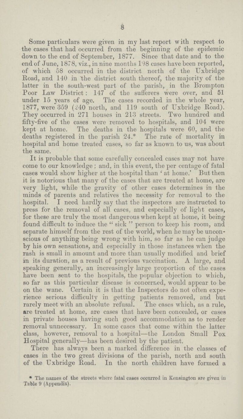 8 Some particulars were given in my last report With respect to the cases that had occurred from the beginning of the epidemic down to the end of September, 1877. Since that date and to the end of June, 1878, viz., in nine months 198 eases have been reported, of which 58 occurred in the district north of the Uxbridge Road, and 140 in the district south thereof, the majority of the latter in the south-west part of the parish, in the Brompton Poor Law District: 147 of the sufferers were over, and 51 under 15 years of age. The cases recorded in the whole year, 1877, were 359 (240 north, and 119 south of Uxbridge Road). They occurred in 271 houses in 213 streets. Two hundred and fifty-five of the cases were removed to hospitals, and 104 were kept at home. The deaths in the hospitals were 60, and the deaths registered in the parish 24.* The rate of mortality in hospital and home treated cases, so far as known to us, was about the same. It is probable that some carefully concealed cases may not have come to our knowledge; and, in this event, the per centage of fatal cases would show higher at the hospital than ' at home.' But then it is notorious that many of the cases that are treated at home, are very light, while the gravity of other cases determines in the minds of parents and relatives the necessity for removal to the hospital. I need hardly say that the inspectors are instructed to press for the removal of all cases, and especially of light cases, for these are truly the most dangerous when kept at home, it being found difficult to induce the sick person to keep his room, and separate himself from the rest of the world, when he may be uncon scious of anything being wrong with him, so far as he can judge by his own sensations, and especially in those instances when the rash is small in amount and more than usually modified and brief in its duration, as a result of previous vaccination. A large, and speaking generally, an increasingly large proportion of the cases have been sent to the hospitals, the popular objection to which, so far as this particular disease is concerned, would appear to be on the wane. Certain it is that the Inspectors do not often expe rience serious difficulty in getting patients removed, and but rarely meet with an absolute refusal. The cases which, as a rule, are treated at home, are cases that have been concealed, or cases in private houses having such good accommodation as to render removal unnecessary. In some cases that come within the latter class, however, removal to a hospital—the London Small Pox Hospital generally—has been desired by the patient. There has always been a marked difference in the classes of cases in the two great divisions of the parish, north and south of the Uxbridge Road. In the north children have formed a *The names of the streets where fatal cases occurred in Kensington are given in Table 9 (Appendix).