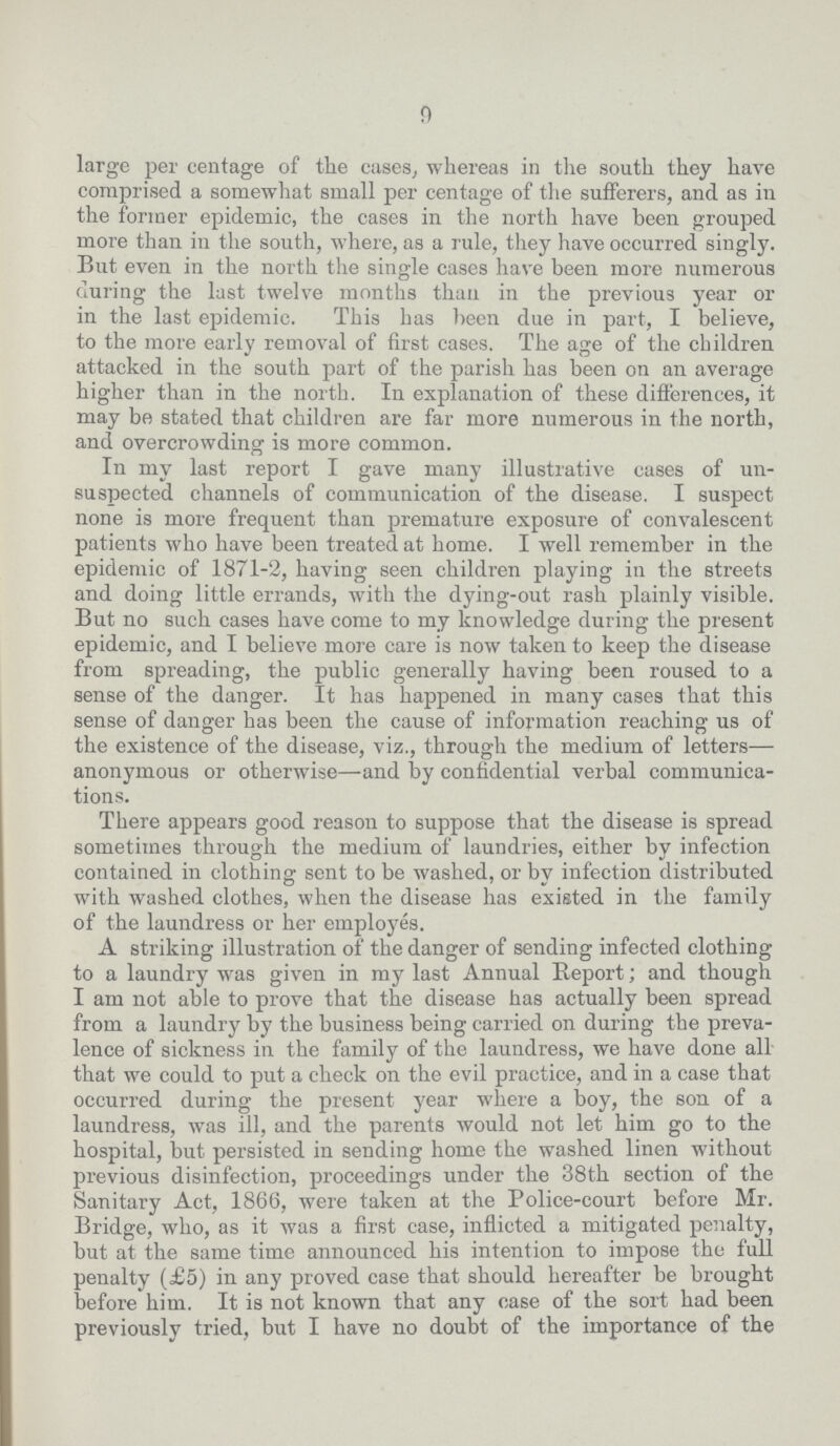 9 large per centage of the cases, whereas in the south they have comprised a somewhat small per centage of the sufferers, and as in the former epidemic, the cases in the north have been grouped more than in the south, where, as a rule, they have occurred singly. But even in the north the single cases have been more numerous during the last twelve months than in the previous year or in the last epidemic. This has been due in part, I believe, to the more early removal of first cases. The age of the children attacked in the south part of the parish has been on an average higher than in the north. In explanation of these differences, it may be stated that children are far more numerous in the north, and overcrowding is more common. In my last report I gave many illustrative cases of un suspected channels of communication of the disease. I suspect none is more frequent than premature exposure of convalescent patients who have been treated at home. I well remember in the epidemic of 1871-2, having seen children playing in the streets and doing little errands, with the dying-out rash plainly visible. But no such cases have come to my knowledge during the present epidemic, and I believe more care is now taken to keep the disease from spreading, the public generally having been roused to a sense of the danger. It has happened in many cases that this sense of danger has been the cause of information reaching us of the existence of the disease, viz., through the medium of letters— anonymous or otherwise—and by confidential verbal communica tions. There appears good reason to suppose that the disease is spread sometimes through the medium of laundries, either by infection contained in clothing sent to be washed, or by infection distributed with washed clothes, when the disease has existed in the family of the laundress or her employes. A striking illustration of the danger of sending infected clothing to a laundry was given in my last Annual Report; and though I am not able to prove that the disease has actually been spread from a laundry by the business being carried on during the preva lence of sickness in the family of the laundress, we have done all that we could to put a check on the evil practice, and in a case that occurred during the present year where a boy, the son of a laundress, was ill, and the parents would not let him go to the hospital, but persisted in sending home the washed linen without previous disinfection, proceedings under the 38th section of the Sanitary Act, 1866, were taken at the Police-court before Mr. Bridge, who, as it was a first case, inflicted a mitigated penalty, but at the same time announced his intention to impose the full penalty (£5) in any proved case that should hereafter be brought before him. It is not known that any case of the sort had been previously tried, but I have no doubt of the importance of the