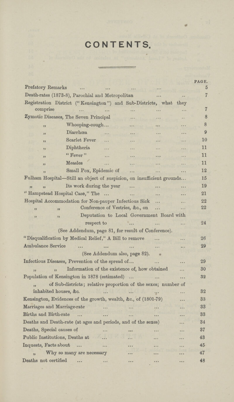 CONTENTS. PAGE. Prefatory Remarks 5 Death-rates (1873-8), Parochial and Metropolitan 7 Registration District (Kensington) and Sub-Districts, what they comprise 7 Zymotic Diseases, The Seven Principal 8 „ Whooping-cough 8 „ Diarrhoea 9 „ Scarlet Fever 10 „ Diphtheria 11 Fever 11 „ Measles 11 „ Small Pox, Epidemic of 12 Fulham Hospital—Still an object of suspicion, on insufficient grounds 15 „ „ Its work during the year 19 Hampstead Hospital Case, The 21 Hospital Accommodation for Non-pauper Infectious Sick 22 „ „ Conference of Vestries, &c., on 22 „ „ Deputation to Local Government Board with respect to 24 (See Addendum, page 81, for result of Conference). Disqualification by Medical Relief, A Bill to remove 26 Ambulance Service 29 (See Addendum also, page 82). Infectious Diseases, Prevention of the spread of 29 „ „ Information of the existence of, how obtained 30 Population of Kensington in 1878 (estimated) 32 „ of Sub-districts; relative proportion of the sexes; number of inhabited houses, &c. 32 Kensington, Evidences of the growth, wealth, &c., of (1801-79) 33 Marriages and Marriage-rate 33 Births and Birth-rate 33 Deaths and Death-rate (at ages and periods, and of the sexes) 34 Deaths, Special causes of 37 Public Institutions, Deaths at 43 Inquests, Facts about 45 „ Why so many are necessary 47 Deaths not certified 48