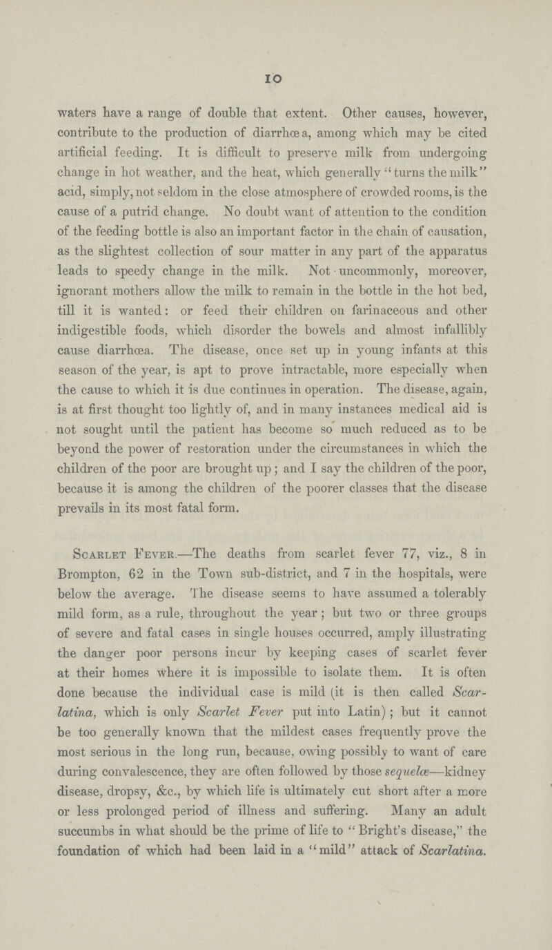 10 waters have a range of double that extent. Other causes, however, contribute to the production of diarrhoea, among which may be cited artificial feeding. It is difficult to preserve milk from undergoing change in hot weather, and the heat, which generally turns the milk acid, simply, not seldom in the close atmosphere of crowded rooms, is the cause of a putrid change. No doubt want of attention to the condition of the feeding bottle is also an important factor in the chain of causation, as the slightest collection of sour matter in any part of the apparatus leads to speedy change in the milk. Not uncommonly, moreover, ignorant mothers allow the milk to remain in the bottle in the hot bed, till it is wanted: or feed their children on farinaceous and other indigestible foods, which disorder the bowels and almost infallibly cause diarrhoea. The disease, once set up in young infants at this season of the year, is apt to prove intractable, more especially when the cause to which it is due continues in operation. The disease, again, is at first thought too lightly of, and in many instances medical aid is not sought until the patient has become so much reduced as to be beyond the power of restoration under the circumstances in which the children of the poor are brought up; and I say the children of the poor, because it is among the children of the poorer classes that the disease prevails in its most fatal form. Scarlet Fever.—The deaths from scarlet fever 77, viz., 8 in Brompton, 62 in the Town sub-district, and 7 in the hospitals, were below the average. The disease seems to have assumed a tolerably mild form, as a rule, throughout the year; but two or three groups of severe and fatal cases in single houses occurred, amply illustrating the danger poor persons incur by keeping cases of scarlet fever at their homes where it is impossible to isolate them. It is often done because the individual case is mild (it is then called Scar latina, which is only Scarlet Fever put into Latin); but it cannot be too generally known that the mildest cases frequently prove the most serious in the long run, because, owing possibly to want of care during convalescence, they are often followed by those sequelce—kidney disease, dropsy, &c., by which life is ultimately cut short after a more or less prolonged period of illness and suffering. Many an adult succumbs in what should be the prime of life to Bright's disease, the foundation of which had been laid in a mild attack of Scarlatina.