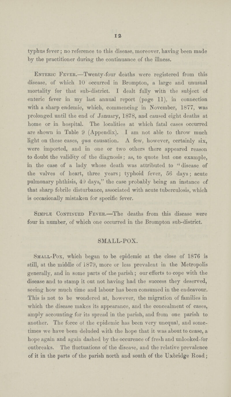 12 typhus fever; no reference to this disease, moreover, having been made by the practitioner during the continuance of the illness. Enteric Fever.—Twenty-four deaths were registered from this disease, of which 10 occurred in Brompton, a large and unusual mortality for that sub-district. I dealt fully witn the subject of enteric fever in my last annual report (page 11), in connection with a sharp endemic, which, commencing in November, 1877, was prolonged until the end of January, 1878, and caused eight deaths at home or in hospital. The localities at which fatal cases occurred are shown in Table 9 (Appendix). I am not able to throw much light on these cases, qua causation. A few, however, certainly six, were imported, and in one or two others there appeared reason to doubt the validity of the diagnosis; as, to quote but one example, in the case of a lady whose death was attributed to disease of the valves of heart, three years; typhoid fever, 56 days; acute pulmonary phthisis, 40 days, the case probably being an instance of that sharp febrile disturbance, associated with acute tuberculosis, which is occasionally mistaken for specific fever. Simple Continued Fever.—The deaths from this disease were four in number, of which one occurred in the Brompton sub-district. SMALL-POX. Small-Pox, which began to be epidemic at the close of 1876 is still, at the middle of 1879, more or less prevalent in the Metropolis generally, and in some parts of the parish; our efforts to cope with the disease and to stamp it out not having had the success they deserved, seeing how much time and labour has been consumed in the endeavour. This is not to be wondered at, however, the migration of families in which the disease makes its appearance, and the concealment of cases, amply accounting for its spread in the parish, and from one parish to another. The force of the epidemic has been very unequal, and some times we have been deluded with the hope that it was about to cease, a hope again and again dashed by the occurence of fresh and unlooked-for outbreaks. The fluctuations of the disease, and the relative prevalence of it in the parts of the parish north and south of the Uxbridge Road;