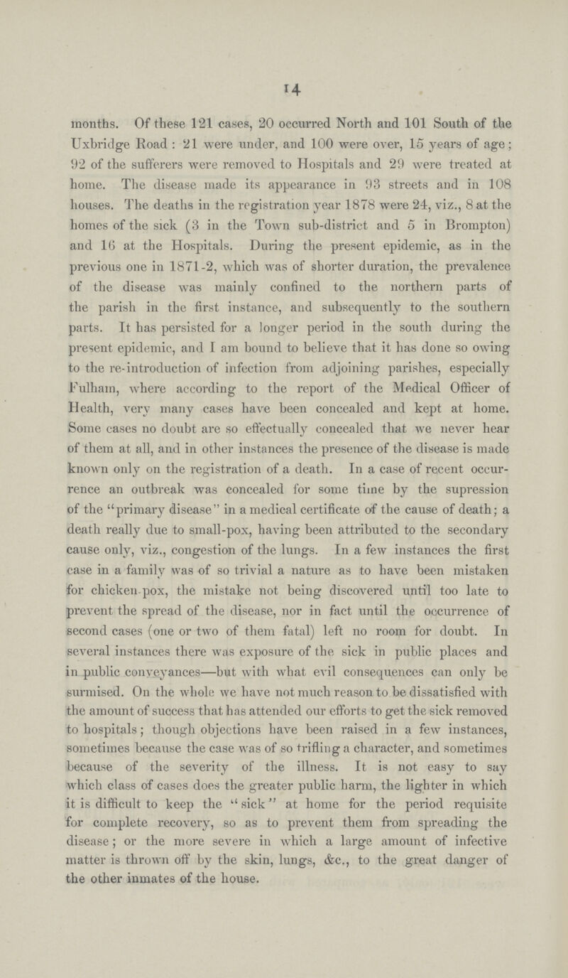 14 months. Of these 121 cases, 20 occurred North and 101 South of the Uxbridge Road: 21 were under, and 100 were over, 15 years of age; 92 of the sufferers were removed to Hospitals and 29 were treated at home. The disease made its appearance in 93 streets and in 108 houses. The deaths in the registration year 1878 were 24, viz., 8 at the homes of the sick (3 in the Town sub-district and 5 in Brompton) and 16 at the Hospitals. During the present epidemic, as in the previous one in 1871-2, which was of shorter duration, the prevalence of the disease was mainly confined to the northern parts of the parish in the first instance, and subsequently to the southern parts. It has persisted for a longer period in the south during the present epidemic, and I am bound to believe that it has done so owing to the re-introduction of infection from adjoining parishes, especially Fulham, where according to the report of the Medical Officer of Health, very many cases have been concealed and kept at home. Some cases no doubt are so effectually concealed that we never hear of them at all, and in other instances the presence of the disease is made known only on the registration of a death. In a case of recent occur rence an outbreak was concealed for some time by the supression of the primary disease in a medical certificate of the cause of death; a death really due to small-pox, having been attributed to the secondary cause only, viz., congestion of the lungs. In a few instances the first case in a family was of so trivial a nature as to have been mistaken for chicken-pox, the mistake not being discovered until too late to prevent the spread of the disease, nor in fact until the occurrence of second cases (one or two of them fatal) left no room for doubt. In several instances there was exposure of the sick in public places and in public conveyances—but with what evil consequences can only be surmised. On the whole we have not much reason to be dissatisfied with the amount of success that has attended our efforts to get the sick removed to hospitals; though objections have been raised in a few instances, sometimes because the case was of so trifling a character, and sometimes because of the severity of the illness. It is not easy to say which class of cases does the greater public harm, the lighter in which it is difficult to keep the sick at home for the period requisite for complete recovery, so as to prevent them from spreading the disease; or the more severe in which a large amount of infective matter is thrown off by the skin, lungs, &c., to the great danger of the other inmates of the house.