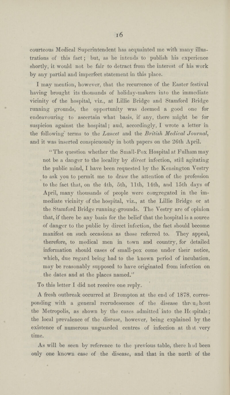 16 courteous Medical Superintendent has acquainted me with many illus trations of this fact; hut, as he intends to publish his experience shortly, it would not be fair to detract from the interest of his work by any partial and imperfect statement in this place. I may mention, however, that the recurrence of the Easter festival having brought its thousands of holiday-makers into the immediate vicinity of the hospital, viz., at Lillie Bridge and Stamford Bridge running grounds, the opportunity was deemed a good one for endeavouring to ascertain what basis, if any, there might be for suspicion against the hospital; aud, accordingly, I wrote a letter in the following terms to the Lancet and the British Medical Journal, and it was inserted conspicuously in both papers on the 26th April. The question whether the Small-Pox Hospital at Fulham may not be a danger to the locality by direct infection, still agitating the public mind, I have been requested by the Kensington Vestry to ask you to permit me to draw the attention of the profession to the fact that, on the 4th, 5th, 11th, 14th, and 15th days of April, many thousands of people were congregated in the im mediate vicinity of the hospital, viz., at the Lillie Bridge or at the Stamford Bridge running-grounds. The Vestry are of opinion that, if there be any basis for the belief that the hospital is a source of danger to the public by direct infection, the fact should become manifest on such occasions as those referred to. They appeal, therefore, to medical men in town and country, for detailed information should cases of small-pox come under their notice, which, due regard being had to the known period of incubation, may be reasonably supposed to have originated from infection on the dates and at the places named. To this letter I did not receive one reply. A fresh outbreak occurred at Brompton at the end of 1878, corres ponding with a general recrudescence of the disease throughout the Metropolis, as shown by the cases admitted into the Hospitals; the local prevalence of the disease, however, being explained by the existence of numerous unguarded centres of infection at that very time. As will be seen by reference to the previous table, there had been only one known case of the disease, and that in the north of the