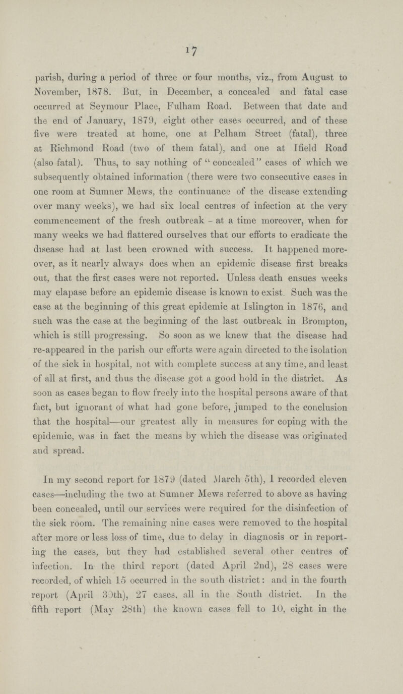 17 parish, during a period of three or four months, viz., from August to November, 1878. But, in December, a concealed and fatal case occurred at Seymour Place, Fulham Road. Between that date and the end of January, 1879, eight other cases occurred, and of these five were treated at home, one at Pelham Street (fatal), three at Richmond Road (two of them fatal), and one at Ifield Road (also fatal). Thus, to say nothing of concealed cases of which we subsequently obtained information (there were two consecutive cases in one room at Sumner Mews, the continuance of the disease extending over many weeks), we had six local centres of infection at the very commencement of the fresh outbreak- at a time moreover, when for many weeks we had flattered ourselves that our efforts to eradicate the disease had at last been crowned with success. It happened more over, as it nearly always does when an epidemic disease first breaks out, that the first cases were not reported. Unless death ensues weeks may elapase before an epidemic disease is known to exist. Such was the case at the beginning of this great epidemic at Islington in 1876, and such was the case at the beginning of the last outbreak in Brompton, which is still progressing. So soon as we knew that the disease had re-appeared in the parish our efforts were again directed to the isolation of the sick in hospital, not with complete success at any time, and least of all at first, and thus the disease got a good hold in the district. As soon as cases began to flow freely into the hospital persons aware of that fact, but ignorant of what had gone before, jumped to the conclusion that the hospital—our greatest ally in measures for coping with the epidemic, was in fact the means by which the disease was originated and spread. In my second report for 1879 (dated March 5th), 1 recorded eleven cases—including the two at Sumner Mews referred to above as having been concealed, until our services were required for the disinfection of the sick room. The remaining nine cases were removed to the hospital after more or less loss of time, due to delay in diagnosis or in report ing the cases, but they had established several other centres of infection. In the third report (dated April 2nd), 28 cases were recorded, of which 15 occurred in the south district: and in the fourth report (April 30th), 27 cases, all in the South district. In the fifth report (May 28th) the known cases fell to 10, eight in the