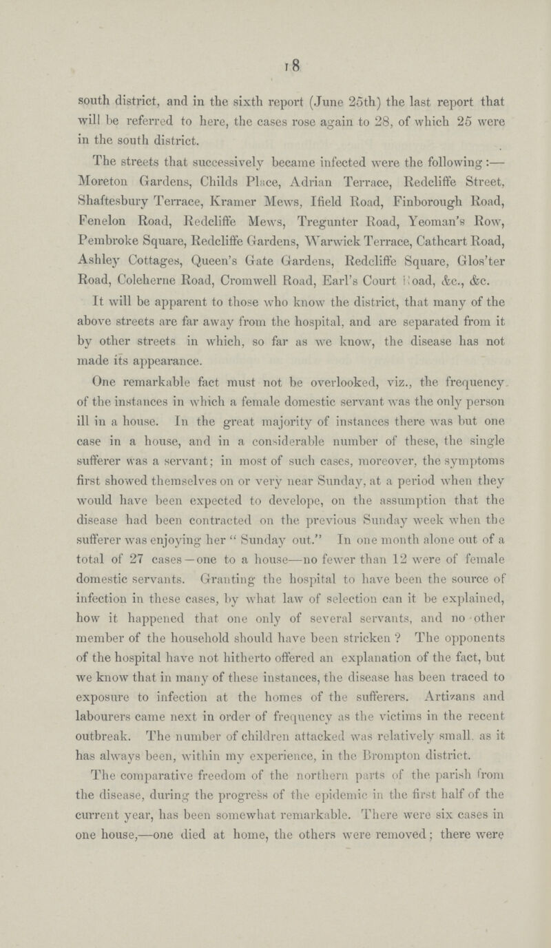 18 south district, and in the sixth report (June 25th) the last report that will be referred to here, the cases rose again to 28, of which 25 were in the south district. The streets that successively became infected were the following:— Moreton Gardens, Childs Place, Adrian Terrace, Redcliffe Street, Shaftesbury Terrace, Kramer Mews, Ifield Road, Finborough Road, Fenelon Road, Redcliffe Mews, Tregunter Road, Yeoman's Row, Pembroke Square, Redcliffe Gardens, Warwick Terrace, Cathcart Road, Ashley Cottages, Queen's Gate Gardens, Redcliffe Square, Glos'ter Road, Coleherne Road, Cromwell Road, Earl's Court Road, &c., &c. It will be apparent to those who know the district, that many of the above streets are far away from the hospital, and are separated from it by other streets in which, so far as we know, the disease has not made its appearance. One remarkable fact must not be overlooked, viz., the frequency of the instances in which a female domestic servant was the only person ill in a house. In the great majority of instances there was but one case in a house, and in a considerable number of these, the single sufferer was a servant; in most of such cases, moreover, the symptoms first showed themselves on or very near Sunday, at a period when they would have been expected to develope, on the assumption that the disease had been contracted on the previous Sunday week when the sufferer was enjoying her Sunday out. In one month alone out of a total of 27 cases—one to a house—no fewer than 12 were of female domestic servants. Granting the hospital to have been the source of infection in these cases, by what law of selection can it be explained, how it happened that one only of several servants, and no other member of the household should have been stricken? The opponents of the hospital have not hitherto offered an explanation of the fact, but we know that in many of these instances, the disease has been traced to exposure to infection at the homes of the sufferers. Artizans and labourers came next in order of frequency as the victims in the recent outbreak. The number of children attacked was relatively small as it has always been, within my experience, in the Brompton district. The comparative freedom of the northern parts of the parish from the disease, during the progress of the epidemic in the first half of the current year, has been somewhat remarkable. There were six cases in one house,—one died at home, the others were removed; there were