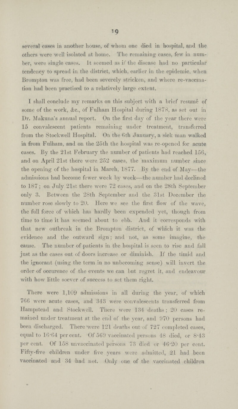 19 several cases in another house, of whom one died in hospital, and the others were well isolated at home. The remaining cases, few in num ber, were single cases. It seemed as if the disease had no particular tendency to spread in the district, which, earlier in the epidemic, when Brompton was free, had been severely stricken, and where re-vaccma tion had been practised to a relatively large extent. I shall conclude my remarks on this subject with a brief resume of some of the work, &c., of Fulham Hospital during 1878, as set out in Dr. Makuna's annual report. On the first day of the year there were 15 convalescent patients remaining under treatment, transferred from the Stockwell Hospital. On the 6th January, a sick man walked in from Fulham, and on the 25th the hospital was re-opened for acute cases. By the 21st February the number of patients had reached 156, and on April 21st there were 252 cases, the maximum number since the opening of the hospital in March, 1877. By the end of May—the admissions had become fewer week by week—the number had declined to 187; on July 21st there were 72 cases, and on the 28th September only 3. Between the 28th September and the 31st December the number rose slowly to 20. Here we see the first flow of the wave, the full force of which has hardly been expended yet, though from time to time it has seemed about to ebb. And it corresponds with that new outbreak in the Brompton district, of which it was the evidence and the outward sign; and not, as some imagine, the cause. The number of patients in the hospital is seen to rise and fall just as the cases out of doors increase or diminish. If the timid and the ignorant (using the term in no unbecoming sense) will invert the order of occurence of the events we can but regret it, and endeavour with how little soever of success to set them right. There were 1,109 admissions in all during the year, of which 766 were acute cases, and 343 were convalescents transferred from Hampstead and Stockwell. There were 134 deaths; 20 cases re mained under treatment at the end of the year, and 970 persons had been discharged. There were 121 deaths out of 727 completed cases, equal to 16.64 per cent. Of 569 vaccinated persons 48 died, or 8*43 per cent. Of 158 unvaccinated persons 73 died or 46.20 per cent. Fifty-five children under five years were admitted, 21 had been vaccinated and 34 had not. Only one of the vaccinated children