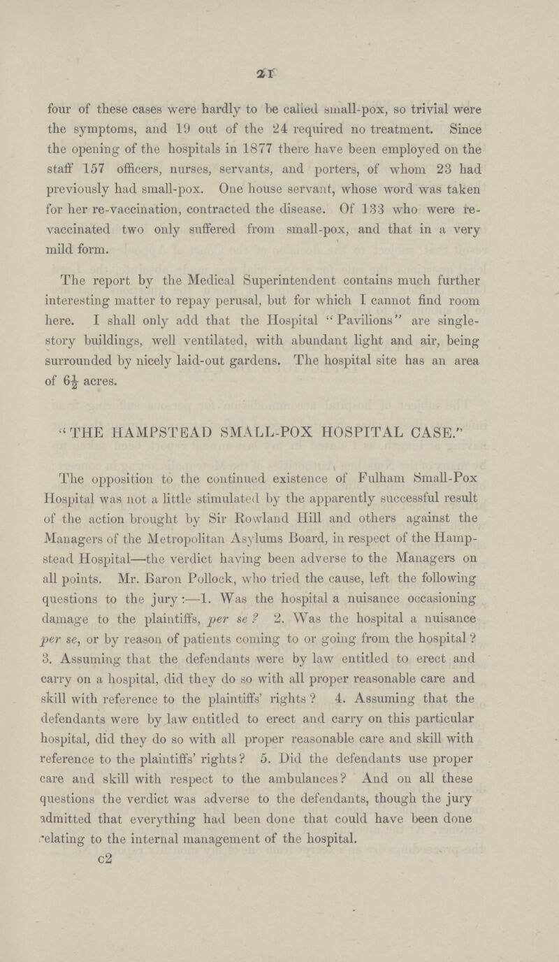 21 four of these cases were hardly to be called small-pox, so trivial were the symptoms, and 19 out of the 24 required no treatment. Since the opening of the hospitals in 1877 there have been employed on the staff 157 officers, nurses, servants, and porters, of whom 23 had previously had small-pox. One house servant, whose word was taken for her re-vaccination, contracted the disease. Of 133 who were re vaccinated two only suffered from small-pox, and that in a very mild form. The report by the Medical Superintendent contains much further interesting matter to repay perusal, but for which I cannot find room here. I shall only add that the Hospital Pavilions are single story buildings, well ventilated, with abundant light and air, being surrounded by nicely laid-out gardens. The hospital site has an area of 6½ acres. THE HAMPSTEAD SMALL-POX HOSPITAL CASE. The opposition to the continued existence of Fulham Small-Pox Hospital was not a little stimulated by the apparently successful result of the action brought by Sir Rowland Hill and others against the Managers of the Metropolitan Asylums Board, in respect of the Hamp stead Hospital—the verdict having been adverse to the Managers on all points. Mr. Baron Pollock, who tried the cause, left the following questions to the jury:—1. Was the hospital a nuisance occasioning damage to the plaintiffs, per se? 2. Was the hospital a nuisance per se, or by reason of patients coming to or going from the hospital? 3. Assuming that the defendants were by law entitled to erect and carry on a hospital, did they do so with all proper reasonable care and skill with reference to the plaintiffs' rights? 4. Assuming that the defendants were by law entitled to erect and carry on this particular hospital, did they do so with all proper reasonable care and skill with reference to the plaintiffs' rights? 5. Did the defendants use proper care and skill with respect to the ambulances? And on all these questions the verdict was adverse to the defendants, though the jury admitted that everything had been done that could have been done relating to the internal management of the hospital. c2