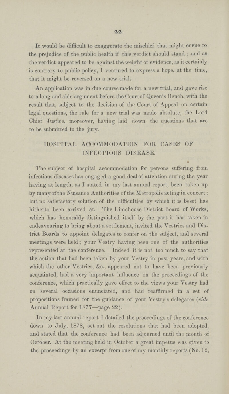 22 It would be difficult to exaggerate the mischief that might ensue to the prejudice of the public health if this verdict should stand; and as the verdict appeared to be against the weight of evidence, as it certainly is contrary to public policy, I ventured to express a hope, at the time, that it might be reversed on a new trial. An application was in due course made for a new trial, and gave rise to a long and able argument before the Court of Queen's Bench, with the result that, subject to the decision of the Court of Appeal on certain legal questions, the rule for a new trial was made absolute, the Lord Chief Justice, moreover, having laid down the questions that are to be submitted to the jury. HOSPITAL ACCOMMODATION FOR CASES OF INFECTIOUS DISEASE. The subject of hospital accommodation for persons suffering from infectious diseases has engaged a good deal of attention during the year having at length, as I stated in my last annual report, been taken up by many of the Nuisance Authorities of the Metropolis acting in concert; but no satisfactory solution of the difficulties by which it is beset has hitherto been arrived at. The Limehouse District Board of Works, which has honorably distinguished itself by the part it has taken in endeavouring to bring about a settlement, invited the Vestries and Dis trict Boards to appoint delegates to confer on the subject, and several meetings were held; your Vestry having been one of the authorities represented at the conference. Indeed it is not too much to say that the action that had been taken by your Vestry in past years, and with which the other Vestries, &c., appeared not to have been previously acquainted, had a very important influence on the proceedings of the conference, which practically gave effect to the views your Vestry had on several occasions enunciated, and had reaffirmed in a set of propositions framed for the guidance of your Vestry's delegates (vide Annual Report for 1877—page 22). In my last annual report I detailed the proceedings of the conference down to July, 1878, set out the resolutions that had been adopted, and stated that the conference had been adjourned until the month of October. At the meeting held in October a great impetus was given to the proceedings by an excerpt from one of my monthly reports (No. 12,